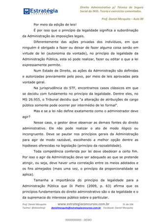 Direito Administrativo p/ Técnico de Seguro
Social do INSS. Teoria e exercícios comentados.
Prof. Daniel Mesquita Aula 00
Prof. Daniel Mesquita www.estrategiaconcursos.com.br 31 de 106
Twitter: @danielmqt danielmesquita@estrategiaconcursos.com.br Facebook: Daniel Mesquita
Por meio da edição de leis!
É por isso que o princípio da legalidade significa a subordinação
da Administração às imposições legais.
Diferentemente das ações privadas dos indivíduos, em que
ninguém é obrigado a fazer ou deixar de fazer alguma coisa senão em
virtude de lei (autonomia da vontade), no princípio da legalidade da
Administração Pública, esta só pode realizar, fazer ou editar o que a lei
expressamente permite.
Num Estado de Direito, as ações da Administração são definidas
e autorizadas previamente pelo povo, por meio de leis aprovadas pela
vontade geral.
Na jurisprudência do STF, encontramos casos clássicos em que
se decidiu com fundamento no princípio da legalidade. Dentre eles, no
público somente pode ocorrer por i
Mas e se a lei não define exatamente como o administrador deve
agir?
Nesse caso, o gestor deve observar as demais fontes do direito
administrativo. Ele não pode realizar o ato de modo ilógico ou
incongruente. Deve se pautar nos princípios gerais da Administração
para agir de modo razoável, escolhendo a melhor opção dentre as
hipóteses oferecidas na legislação (princípio da razoabilidade).
Toda competência conferida por lei deve obedecer a certo fim.
Por isso o agir da Administração deve ser adequado ao que se pretende
atingir, ou seja, deve haver uma correlação entre os meios adotados e
os fins almejados (mais uma vez, o princípio da proporcionalidade se
aplica).
Tamanha a importância do princípio da legalidade para a
Administração Pública que Di Pietro (2009, p. 63) afirma que os
princípios fundamentais do direito administrativo são o da legalidade e o
da supremacia do interesse público sobre o particular.
00000000000
00000000000 - DEMO
 