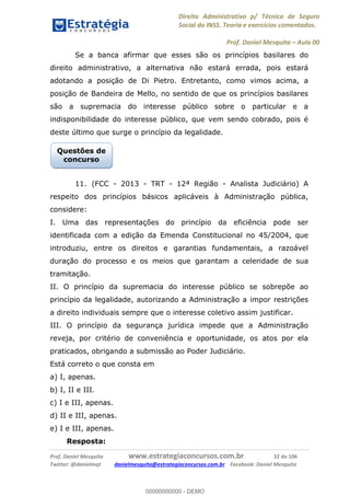 Direito Administrativo p/ Técnico de Seguro
Social do INSS. Teoria e exercícios comentados.
Prof. Daniel Mesquita Aula 00
Prof. Daniel Mesquita www.estrategiaconcursos.com.br 32 de 106
Twitter: @danielmqt danielmesquita@estrategiaconcursos.com.br Facebook: Daniel Mesquita
Se a banca afirmar que esses são os princípios basilares do
direito administrativo, a alternativa não estará errada, pois estará
adotando a posição de Di Pietro. Entretanto, como vimos acima, a
posição de Bandeira de Mello, no sentido de que os princípios basilares
são a supremacia do interesse público sobre o particular e a
indisponibilidade do interesse público, que vem sendo cobrado, pois é
deste último que surge o princípio da legalidade.
11. (FCC - 2013 - TRT - 12ª Região - Analista Judiciário) A
respeito dos princípios básicos aplicáveis à Administração pública,
considere:
I. Uma das representações do princípio da eficiência pode ser
identificada com a edição da Emenda Constitucional no 45/2004, que
introduziu, entre os direitos e garantias fundamentais, a razoável
duração do processo e os meios que garantam a celeridade de sua
tramitação.
II. O princípio da supremacia do interesse público se sobrepõe ao
princípio da legalidade, autorizando a Administração a impor restrições
a direito individuais sempre que o interesse coletivo assim justificar.
III. O princípio da segurança jurídica impede que a Administração
reveja, por critério de conveniência e oportunidade, os atos por ela
praticados, obrigando a submissão ao Poder Judiciário.
Está correto o que consta em
a) I, apenas.
b) I, II e III.
c) I e III, apenas.
d) II e III, apenas.
e) I e III, apenas.
Resposta:
Questões de
concurso
00000000000
00000000000 - DEMO
 
