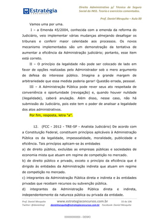 Direito Administrativo p/ Técnico de Seguro
Social do INSS. Teoria e exercícios comentados.
Prof. Daniel Mesquita Aula 00
Prof. Daniel Mesquita www.estrategiaconcursos.com.br 33 de 106
Twitter: @danielmqt danielmesquita@estrategiaconcursos.com.br Facebook: Daniel Mesquita
Vamos uma por uma.
I a Emenda 45/2004, conhecida com a emenda da reforma do
Judiciário, veio implementar várias mudanças almejando desafogar os
tribunais e conferir maior celeridade aos processos. Os novos
mecanismo implementados são um demonstração da tentativa de
aumentar a eficiência da Administração judiciário; portanto, esse item
está correto.
II O princípio da legalidade não pode ser colocado de lado em
favor de opções realizadas pelo Administrador sob o mero argumento
de defesa do interesse público. Imagina a grande margem de
arbitrariedade que essa medida poderia gerar! Questão errada, pessoal.
III A Administração Pública pode rever seus ato respeitada de
conveniência e oportunidade (revogação) e, quando houver nulidade
(ilegalidade), caberá anulação. Além disso, nesse caso, não há
submissão do Judiciário, pois este tem o poder de analisar a legalidade
dos atos administrativos.
12. (FCC - 2012 - TRE-SP - Analista Judiciário) De acordo com
a Constituição Federal, constituem princípios aplicáveis à Administração
Pública os da legalidade, impessoalidade, moralidade, publicidade e
eficiência. Tais princípios aplicam-se às entidades
a) de direito público, excluídas as empresas públicas e sociedades de
economia mista que atuam em regime de competição no mercado.
b) de direito público e privado, exceto o princípio da eficiência que é
dirigido às entidades da Administração indireta que atuam em regime
de competição no mercado.
c) integrantes da Administração Pública direta e indireta e às entidades
privadas que recebam recursos ou subvenção pública.
d) integrantes da Administração Pública direta e indireta,
independentemente da natureza pública ou privada da entidade.
00000000000
00000000000 - DEMO
 