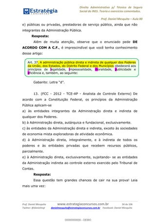 Direito Administrativo p/ Técnico de Seguro
Social do INSS. Teoria e exercícios comentados.
Prof. Daniel Mesquita Aula 00
Prof. Daniel Mesquita www.estrategiaconcursos.com.br 34 de 106
Twitter: @danielmqt danielmesquita@estrategiaconcursos.com.br Facebook: Daniel Mesquita
e) públicas ou privadas, prestadoras de serviço público, ainda que não
integrantes da Administração Pública.
Resposta:
Além de muita atenção, observe que o enunciado pede DE
ACORDO COM A C.F., é imprescindível que você tenha conhecimento
desse artigo:
Gabarito: Le d
13. (FCC - 2012 - TCE-AP - Analista de Controle Externo) De
acordo com a Constituição Federal, os princípios da Administração
Pública aplicam-se
a) às entidades integrantes da Administração direta e indireta de
qualquer dos Poderes.
b) à Administração direta, autárquica e fundacional, exclusivamente.
c) às entidades da Administração direta e indireta, exceto às sociedades
de economia mista exploradoras de atividade econômica.
d) à Administração direta, integralmente, e à indireta de todos os
poderes e às entidades privadas que recebem recursos públicos,
parcialmente.
e) à Administração direta, exclusivamente, sujeitando- se as entidades
da Administração indireta ao controle externo exercido pelo Tribunal de
Contas.
Resposta:
Essa questão tem grandes chances de cair na sua prova! Leia
mais uma vez:
Art. 37. A administração pública direta e indireta de qualquer dos Poderes
da União, dos Estados, do Distrito Federal e dos Municípios obedecerá aos
princípios de legalidade, impessoalidade, moralidade, publicidade e
eficiência e, também, ao seguinte:
00000000000
00000000000 - DEMO
 