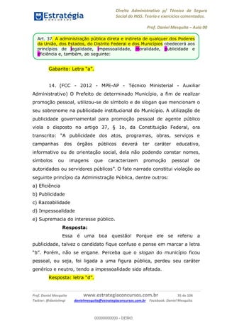 Direito Administrativo p/ Técnico de Seguro
Social do INSS. Teoria e exercícios comentados.
Prof. Daniel Mesquita Aula 00
Prof. Daniel Mesquita www.estrategiaconcursos.com.br 35 de 106
Twitter: @danielmqt danielmesquita@estrategiaconcursos.com.br Facebook: Daniel Mesquita
14. (FCC - 2012 - MPE-AP - Técnico Ministerial - Auxiliar
Administrativo) O Prefeito de determinado Município, a fim de realizar
promoção pessoal, utilizou-se de símbolo e de slogan que mencionam o
seu sobrenome na publicidade institucional do Município. A utilização de
publicidade governamental para promoção pessoal de agente público
viola o disposto no artigo 37, § 1o, da Constituição Federal, ora
campanhas dos órgãos públicos deverá ter caráter educativo,
informativo ou de orientação social, dela não podendo constar nomes,
símbolos ou imagens que caracterizem promoção pessoal de
O fato narrado constitui violação ao
seguinte princípio da Administração Pública, dentre outros:
a) Eficiência
b) Publicidade
c) Razoabilidade
d) Impessoalidade
e) Supremacia do interesse público.
Resposta:
Essa é uma boa questão! Porque ele se referiu a
publicidade, talvez o candidato fique confuso e pense em marcar a letra
slogan do município ficou
pessoal, ou seja, foi ligada a uma figura pública, perdeu seu caráter
genérico e neutro, tendo a impessoalidade sido afetada.
Art. 37. A administração pública direta e indireta de qualquer dos Poderes
da União, dos Estados, do Distrito Federal e dos Municípios obedecerá aos
princípios de legalidade, impessoalidade, moralidade, publicidade e
eficiência e, também, ao seguinte:
00000000000
00000000000 - DEMO
 