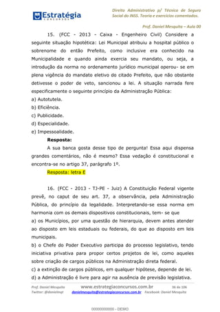 Direito Administrativo p/ Técnico de Seguro
Social do INSS. Teoria e exercícios comentados.
Prof. Daniel Mesquita Aula 00
Prof. Daniel Mesquita www.estrategiaconcursos.com.br 36 de 106
Twitter: @danielmqt danielmesquita@estrategiaconcursos.com.br Facebook: Daniel Mesquita
15. (FCC - 2013 - Caixa - Engenheiro Civil) Considere a
seguinte situação hipotética: Lei Municipal atribuiu a hospital público o
sobrenome do então Prefeito, como inclusive era conhecido na
Municipalidade e quando ainda exercia seu mandato, ou seja, a
introdução da norma no ordenamento jurídico municipal operou- se em
plena vigência do mandato eletivo do citado Prefeito, que não obstante
detivesse o poder de veto, sancionou a lei. A situação narrada fere
especificamente o seguinte princípio da Administração Pública:
a) Autotutela.
b) Eficiência.
c) Publicidade.
d) Especialidade.
e) Impessoalidade.
Resposta:
A sua banca gosta desse tipo de pergunta! Essa aqui dispensa
grandes comentários, não é mesmo? Essa vedação é constitucional e
encontra-se no artigo 37, parágrafo 1º.
Resposta: letra E
16. (FCC - 2013 - TJ-PE - Juiz) A Constituição Federal vigente
prevê, no caput de seu art. 37, a observância, pela Administração
Pública, do princípio da legalidade. Interpretando-se essa norma em
harmonia com os demais dispositivos constitucionais, tem- se que
a) os Municípios, por uma questão de hierarquia, devem antes atender
ao disposto em leis estaduais ou federais, do que ao disposto em leis
municipais.
b) o Chefe do Poder Executivo participa do processo legislativo, tendo
iniciativa privativa para propor certos projetos de lei, como aqueles
sobre criação de cargos públicos na Administração direta federal.
c) a extinção de cargos públicos, em qualquer hipótese, depende de lei.
d) a Administração é livre para agir na ausência de previsão legislativa.
00000000000
00000000000 - DEMO
 