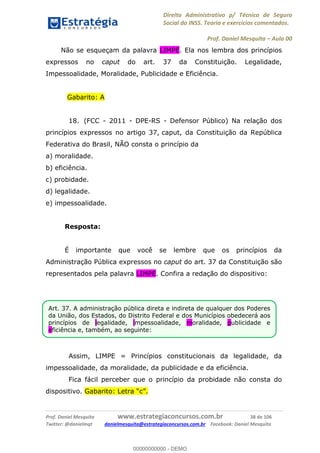 Direito Administrativo p/ Técnico de Seguro
Social do INSS. Teoria e exercícios comentados.
Prof. Daniel Mesquita Aula 00
Prof. Daniel Mesquita www.estrategiaconcursos.com.br 38 de 106
Twitter: @danielmqt danielmesquita@estrategiaconcursos.com.br Facebook: Daniel Mesquita
Não se esqueçam da palavra LIMPE. Ela nos lembra dos princípios
expressos no caput do art. 37 da Constituição. Legalidade,
Impessoalidade, Moralidade, Publicidade e Eficiência.
Gabarito: A
18. (FCC - 2011 - DPE-RS - Defensor Público) Na relação dos
princípios expressos no artigo 37, caput, da Constituição da República
Federativa do Brasil, NÃO consta o princípio da
a) moralidade.
b) eficiência.
c) probidade.
d) legalidade.
e) impessoalidade.
Resposta:
É importante que você se lembre que os princípios da
Administração Pública expressos no caput do art. 37 da Constituição são
representados pela palavra LIMPE. Confira a redação do dispositivo:
Assim, LIMPE = Princípios constitucionais da legalidade, da
impessoalidade, da moralidade, da publicidade e da eficiência.
Fica fácil perceber que o princípio da probidade não consta do
dispositivo.
Art. 37. A administração pública direta e indireta de qualquer dos Poderes
da União, dos Estados, do Distrito Federal e dos Municípios obedecerá aos
princípios de legalidade, impessoalidade, moralidade, publicidade e
eficiência e, também, ao seguinte:
00000000000
00000000000 - DEMO
 