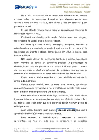 Direito Administrativo p/ Técnico de Seguro
Social do INSS. Teoria e exercícios comentados.
Prof. Daniel Mesquita Aula 00
Prof. Daniel Mesquita www.estrategiaconcursos.com.br 3 de 106
Twitter: @danielmqt danielmesquita@estrategiaconcursos.com.br Facebook: Daniel Mesquita
Nem tudo na vida são louros. Nessa fase obtive muitas derrotas
e reprovações nos concursos. Desanimei por algumas vezes, mas
continuei firme em meu objetivo, pois só não passa em concurso quem
pára de estudar!
E essa atitude rendeu frutos, logo fui aprovado no concurso de
Procurador Federal AGU.
Continuei estudando, pois ainda faltava mais um degrau:
Procuradoria de Estado ou do Distrito Federal.
Foi então que todo o suor, dedicação, disciplina, renúncia e
privações deram o resultado esperado, logrei aprovação no concurso de
Procurador do Distrito Federal. Tomei posse em 2009 e exerço essa
função até hoje.
Não posso deixar de mencionar também a minha experiência
como membro de bancas de concursos públicos. A participação na
elaboração de diversas provas de concursos, inclusive para tribunais,
me fez perceber o nível de cobrança do conteúdo nas provas, as
matérias mais recorrentes e os erros mais comuns dos candidatos.
Espero que a minha experiência possa ajudá-lo no estudo do
direito administrativo.
Vamos tomar cuidado com os erros mais comuns, aprofundar
nos conteúdos mais recorrentes e dar a matéria na medida certa, assim
como um bom médico prescreve um medicamento.
Para que esse medicamento seja suficiente, ele deve atacar
todos os sintomas e, ao mesmo tempo, deve ser eficiente contra o foco
da doença. Isso quer dizer que não podemos deixar nenhum ponto do
edital para trás.
Além disso, buscarei usar muitos recursos visuais para que a
apreensão do conteúdo venha mais facilmente.
Para reforçar a aprendizagem, resumirei o conteúdo
apresentado ao final de cada aula e apresentarei as questões
00000000000
00000000000 - DEMO
 