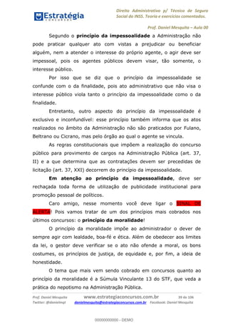 Direito Administrativo p/ Técnico de Seguro
Social do INSS. Teoria e exercícios comentados.
Prof. Daniel Mesquita Aula 00
Prof. Daniel Mesquita www.estrategiaconcursos.com.br 39 de 106
Twitter: @danielmqt danielmesquita@estrategiaconcursos.com.br Facebook: Daniel Mesquita
Segundo o princípio da impessoalidade a Administração não
pode praticar qualquer ato com vistas a prejudicar ou beneficiar
alguém, nem a atender o interesse do próprio agente, o agir deve ser
impessoal, pois os agentes públicos devem visar, tão somente, o
interesse público.
Por isso que se diz que o princípio da impessoalidade se
confunde com o da finalidade, pois ato administrativo que não visa o
interesse público viola tanto o princípio da impessoalidade como o da
finalidade.
Entretanto, outro aspecto do princípio da impessoalidade é
exclusivo e inconfundível: esse princípio também informa que os atos
realizados no âmbito da Administração não são praticados por Fulano,
Beltrano ou Cicrano, mas pelo órgão ao qual o agente se vincula.
As regras constitucionais que impõem a realização do concurso
público para provimento de cargos na Administração Pública (art. 37,
II) e a que determina que as contratações devem ser precedidas de
licitação (art. 37, XXI) decorrem do princípio da impessoalidade.
Em atenção ao princípio da impessoalidade, deve ser
rechaçada toda forma de utilização de publicidade institucional para
promoção pessoal de políticos.
Caro amigo, nesse momento você deve ligar o SINAL DE
ALERTA! Pois vamos tratar de um dos princípios mais cobrados nos
últimos concursos: o princípio da moralidade!
O princípio da moralidade impõe ao administrador o dever de
sempre agir com lealdade, boa-fé e ética. Além de obedecer aos limites
da lei, o gestor deve verificar se o ato não ofende a moral, os bons
costumes, os princípios de justiça, de equidade e, por fim, a ideia de
honestidade.
O tema que mais vem sendo cobrado em concursos quanto ao
princípio da moralidade é a Súmula Vinculante 13 do STF, que veda a
prática do nepotismo na Administração Pública.
00000000000
00000000000 - DEMO
 
