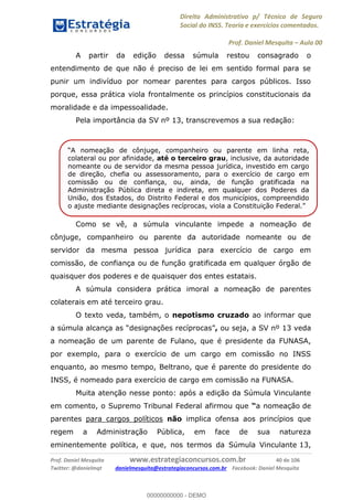 Direito Administrativo p/ Técnico de Seguro
Social do INSS. Teoria e exercícios comentados.
Prof. Daniel Mesquita Aula 00
Prof. Daniel Mesquita www.estrategiaconcursos.com.br 40 de 106
Twitter: @danielmqt danielmesquita@estrategiaconcursos.com.br Facebook: Daniel Mesquita
A partir da edição dessa súmula restou consagrado o
entendimento de que não é preciso de lei em sentido formal para se
punir um indivíduo por nomear parentes para cargos públicos. Isso
porque, essa prática viola frontalmente os princípios constitucionais da
moralidade e da impessoalidade.
Pela importância da SV nº 13, transcrevemos a sua redação:
Como se vê, a súmula vinculante impede a nomeação de
cônjuge, companheiro ou parente da autoridade nomeante ou de
servidor da mesma pessoa jurídica para exercício de cargo em
comissão, de confiança ou de função gratificada em qualquer órgão de
quaisquer dos poderes e de quaisquer dos entes estatais.
A súmula considera prática imoral a nomeação de parentes
colaterais em até terceiro grau.
O texto veda, também, o nepotismo cruzado ao informar que
, ou seja, a SV nº 13 veda
a nomeação de um parente de Fulano, que é presidente da FUNASA,
por exemplo, para o exercício de um cargo em comissão no INSS
enquanto, ao mesmo tempo, Beltrano, que é parente do presidente do
INSS, é nomeado para exercício de cargo em comissão na FUNASA.
Muita atenção nesse ponto: após a edição da Súmula Vinculante
em comento, o Supremo Tribunal Federal afirmou que a nomeação de
parentes para cargos políticos não implica ofensa aos princípios que
regem a Administração Pública, em face de sua natureza
eminentemente política, e que, nos termos da Súmula Vinculante 13,
ção de cônjuge, companheiro ou parente em linha reta,
colateral ou por afinidade, até o terceiro grau, inclusive, da autoridade
nomeante ou de servidor da mesma pessoa jurídica, investido em cargo
de direção, chefia ou assessoramento, para o exercício de cargo em
comissão ou de confiança, ou, ainda, de função gratificada na
Administração Pública direta e indireta, em qualquer dos Poderes da
União, dos Estados, do Distrito Federal e dos municípios, compreendido
o ajuste mediante designações recíprocas, viola
00000000000
00000000000 - DEMO
 