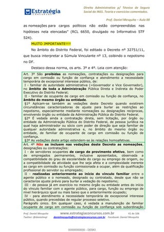 Direito Administrativo p/ Técnico de Seguro
Social do INSS. Teoria e exercícios comentados.
Prof. Daniel Mesquita Aula 00
Prof. Daniel Mesquita www.estrategiaconcursos.com.br 41 de 106
Twitter: @danielmqt danielmesquita@estrategiaconcursos.com.br Facebook: Daniel Mesquita
as nomeações para cargos políticos não estão compreendidas nas
hipóteses nela elencadas
524).
MUITO IMPORTANTE!!!!
No âmbito do Distrito Federal, foi editado o Decreto nº 32751/11,
que busca interpretar a Súmula Vinculante nº 13, coibindo o nepotismo
no DF.
Destaco dessa norma, os arts. 3º e 4º. Leia com atenção:
Art. 3º São proibidas as nomeações, contratações ou designações para
cargo em comissão ou função de confiança e atendimento a necessidade
temporária de excepcional interesse público, de:
I - familiar de autoridade administrativa (=Governador e Vice Governador),
no âmbito de toda a Administração Pública Direta e Indireta do Poder
Executivo do Distrito Federal;
II - familiar de ocupante de cargo em comissão ou função de confiança, no
âmbito do mesmo órgão ou entidade.
§1º Aplicam-se também as vedações deste Decreto quando existirem
circunstâncias caracterizadoras de ajuste para burlar as restrições ao
nepotismo, especialmente mediante nomeações ou designações recíprocas,
envolvendo órgão ou entidade da Administração Pública do Distrito Federal.
§2º É vedada ainda a contratação direta, sem licitação, por órgão ou
entidade da Administração Pública do Distrito Federal, de pessoa jurídica na
qual haja administrador ou sócio com poder de direção que seja familiar de
qualquer autoridade administrativa e, no âmbito do mesmo órgão ou
entidade, de familiar de ocupante de cargo em comissão ou função de
confiança.
§3º As vedações deste artigo estendem-se às relações homoafetivas.
Art. 4º Não se incluem nas vedações deste Decreto as nomeações,
designações ou contratações:
I - de servidores ocupantes de cargo de provimento efetivo, bem como
de empregados permanentes, inclusive aposentados, observada a
compatibilidade do grau de escolaridade do cargo ou emprego de origem, ou
a compatibilidade da atividade que lhe seja afeta e a complexidade inerente
ao cargo em comissão ou função comissionada a ocupar, além da qualificação
profissional do servidor ou empregado;
II - realizadas anteriormente ao início do vínculo familiar entre o
agente público e o nomeado, designado ou contratado, desde que não se
caracterize ajuste prévio para burlar a vedação do nepotismo;
III - de pessoa já em exercício no mesmo órgão ou entidade antes do início
do vínculo familiar com o agente público, para cargo, função ou emprego de
nível hierárquico igual ou mais baixo que o anteriormente ocupado;
IV - para atendimento a necessidade temporária de excepcional interesse
público, quando precedidas de regular processo seletivo.
Parágrafo único. Em qualquer caso, é vedada a manutenção de familiar
ocupante de cargo em comissão ou função de confiança sob subordinação
00000000000
00000000000 - DEMO
 