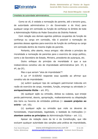 Direito Administrativo p/ Técnico de Seguro
Social do INSS. Teoria e exercícios comentados.
Prof. Daniel Mesquita Aula 00
Prof. Daniel Mesquita www.estrategiaconcursos.com.br 42 de 106
Twitter: @danielmqt danielmesquita@estrategiaconcursos.com.br Facebook: Daniel Mesquita
imediata da autoridade administrativa.
Como se vê, é vedada a nomeação de parente, até o terceiro grau,
de autoridade administrativa (= do Governador e do Vice) para
qualquer cargo em comissão ou função de confiança no âmbito de toda
a Administração Pública do Poder Executivo do Distrito Federal.
Com relação aos demais agentes públicos ocupantes de função de
confiança ou cargo em comissão, não é possível a nomeação de
parentes desses agentes para exercício de função de confiança ou cargo
em comissão dentro do mesmo órgão do parente.
Portanto, olho aberto, meus amigos: não ofende o princípio da
moralidade a nomeação de parentes para o exercício de cargo político,
como o de Secretário de Estado, Ministro, presidente de autarquia, etc.
Outro enfoque do princípio da moralidade é que a sua
inobservância constitui ato de improbidade administrativa (art. 37, §
4º, da CF).
A Lei nº 8.429/92 responde essa questão ao afirmar que
constitui ato de improbidade:
(a) auferir qualquer tipo de vantagem patrimonial indevida em
razão do exercício de cargo, mandato, função, emprego ou atividade (=
enriquecimento ilícito art. 9º);
(b) qualquer ação ou omissão, dolosa ou culposa, que enseje
perda patrimonial, desvio, apropriação, malbaratamento ou dilapidação
dos bens ou haveres de entidades públicas (= causam prejuízo ao
erário art. 10);
(c) qualquer ação ou omissão que viole os deveres de
honestidade, imparcialidade, legalidade, e lealdade às instituições (=
atentam contra os princípios da Administração Pública art. 11).
Apesar da redação clara da lei e da Constituição, que não
excluem qualquer autoridade das sanções pela prática de improbidade,
00000000000
00000000000 - DEMO
 