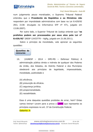 Direito Administrativo p/ Técnico de Seguro
Social do INSS. Teoria e exercícios comentados.
Prof. Daniel Mesquita Aula 00
Prof. Daniel Mesquita www.estrategiaconcursos.com.br 43 de 106
Twitter: @danielmqt danielmesquita@estrategiaconcursos.com.br Facebook: Daniel Mesquita
num julgamento pouco moralizador, o Supremo Tribunal Federal
entendeu que o Presidente da República e os Ministros não
respondem por improbidade administrativa com base na Lei 8.429/92
(RCL 2138: divulgado no Informativo STF nº 471, julgado em
13.06.2007).
os
prefeitos podem ser processados por seus atos pela Lei nº
8.429/92 AgRg, julgado em 21.06.2011).
Sobre o princípio da moralidade, vale apreciar as seguintes
questões:
19. (VUNESP 2014 DPE-MS Defensor Público) A
administração pública direta e indireta de qualquer dos Poderes
da União, dos Estados, do Distrito Federal e dos Municípios
obedecerá aos princípios de legalidade, impessoalidade,
moralidade, publicidade e
(A) eficiência.
(B) presunção de eficácia.
(C) segurança jurídica.
(D) proporcionalidade.
(E) razoabilidade.
Essa é uma daquelas questões proibidas de errar, hein? Entao
vamos treinar! Levem para a prova o LIMPE que representa os
princípios expressos no art. 37 da Constituição Federal.
Gabarito: A
Questões de
concurso
00000000000
00000000000 - DEMO
 