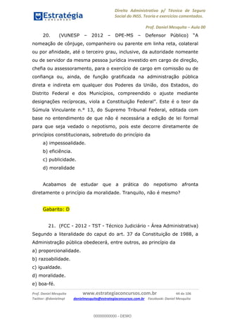 Direito Administrativo p/ Técnico de Seguro
Social do INSS. Teoria e exercícios comentados.
Prof. Daniel Mesquita Aula 00
Prof. Daniel Mesquita www.estrategiaconcursos.com.br 44 de 106
Twitter: @danielmqt danielmesquita@estrategiaconcursos.com.br Facebook: Daniel Mesquita
20. (VUNESP 2012 DPE-MS Defensor Público)
nomeação de cônjuge, companheiro ou parente em linha reta, colateral
ou por afinidade, até o terceiro grau, inclusive, da autoridade nomeante
ou de servidor da mesma pessoa jurídica investido em cargo de direção,
chefia ou assessoramento, para o exercício de cargo em comissão ou de
confiança ou, ainda, de função gratificada na administração pública
direta e indireta em qualquer dos Poderes da União, dos Estados, do
Distrito Federal e dos Municípios, compreendido o ajuste mediante
r da
Súmula Vinculante n.° 13, do Supremo Tribunal Federal, editada com
base no entendimento de que não é necessária a edição de lei formal
para que seja vedado o nepotismo, pois este decorre diretamente de
princípios constitucionais, sobretudo do princípio da
a) impessoalidade.
b) eficiência.
c) publicidade.
d) moralidade
Acabamos de estudar que a prática do nepotismo afronta
diretamente o princípio da moralidade. Tranquilo, não é mesmo?
Gabarito: D
21. (FCC - 2012 - TST - Técnico Judiciário - Área Administrativa)
Segundo a literalidade do caput do art. 37 da Constituição de 1988, a
Administração pública obedecerá, entre outros, ao princípio da
a) proporcionalidade.
b) razoabilidade.
c) igualdade.
d) moralidade.
e) boa-fé.
00000000000
00000000000 - DEMO
 