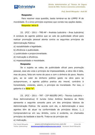 Direito Administrativo p/ Técnico de Seguro
Social do INSS. Teoria e exercícios comentados.
Prof. Daniel Mesquita Aula 00
Prof. Daniel Mesquita www.estrategiaconcursos.com.br 45 de 106
Twitter: @danielmqt danielmesquita@estrategiaconcursos.com.br Facebook: Daniel Mesquita
Resposta:
Para resolver essa questão, basta lembrar-se do LIMPE! M de
moralidade. É o único princípio expresso que consta nas opções dadas.
Resposta: letra D
22. (FCC - 2011 - TRE-AP - Analista Judiciário - Área Judiciária)
A conduta do agente público que se vale da publicidade oficial para
realizar promoção pessoal atenta contra os seguintes princípios da
Administração Pública:
a) razoabilidade e legalidade.
b) eficiência e publicidade.
c) publicidade e proporcionalidade.
d) motivação e eficiência.
e) impessoalidade e moralidade.
Resposta:
Se o sujeito se valeu de publicidade oficial para promoção
pessoal, esse ato viola o princípio da impessoalidade, a obra não é dele,
mas do povo, feita em nome do povo e com o dinheiro do povo. Noutro
giro, ao se valer do dinheiro público gasto na obra para se
autopromover, o agente público pratica ato imoral, contrário à
honestidade, violando, assim, o princípio da moralidade. Por isso, o
gabarito é a
23. (FCC - 2011 - TRT - 23ª REGIÃO (MT) - Técnico Judiciário -
Área Administrativa) O Jurista Celso Antônio Bandeira de Mello
apresenta o seguinte conceito para um dos princípios básicos da
Administração Pública: De acordo com ele, a Administração e seus
agentes têm de atuar na conformidade de princípios éticos. (...)
Compreendem-se em seu âmbito, como é evidente, os chamados
princípios da lealdade e boa-fé. Trata-se do princípio da:
a) motivação.
00000000000
00000000000 - DEMO
 