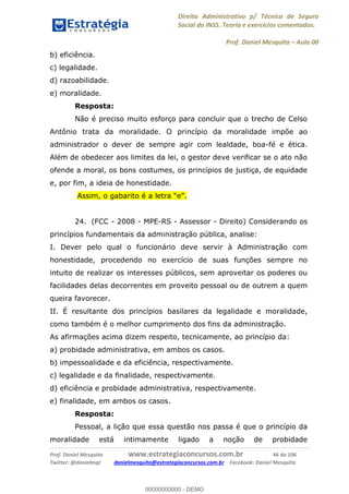 Direito Administrativo p/ Técnico de Seguro
Social do INSS. Teoria e exercícios comentados.
Prof. Daniel Mesquita Aula 00
Prof. Daniel Mesquita www.estrategiaconcursos.com.br 46 de 106
Twitter: @danielmqt danielmesquita@estrategiaconcursos.com.br Facebook: Daniel Mesquita
b) eficiência.
c) legalidade.
d) razoabilidade.
e) moralidade.
Resposta:
Não é preciso muito esforço para concluir que o trecho de Celso
Antônio trata da moralidade. O princípio da moralidade impõe ao
administrador o dever de sempre agir com lealdade, boa-fé e ética.
Além de obedecer aos limites da lei, o gestor deve verificar se o ato não
ofende a moral, os bons costumes, os princípios de justiça, de equidade
e, por fim, a ideia de honestidade.
24. (FCC - 2008 - MPE-RS - Assessor - Direito) Considerando os
princípios fundamentais da administração pública, analise:
I. Dever pelo qual o funcionário deve servir à Administração com
honestidade, procedendo no exercício de suas funções sempre no
intuito de realizar os interesses públicos, sem aproveitar os poderes ou
facilidades delas decorrentes em proveito pessoal ou de outrem a quem
queira favorecer.
II. É resultante dos princípios basilares da legalidade e moralidade,
como também é o melhor cumprimento dos fins da administração.
As afirmações acima dizem respeito, tecnicamente, ao princípio da:
a) probidade administrativa, em ambos os casos.
b) impessoalidade e da eficiência, respectivamente.
c) legalidade e da finalidade, respectivamente.
d) eficiência e probidade administrativa, respectivamente.
e) finalidade, em ambos os casos.
Resposta:
Pessoal, a lição que essa questão nos passa é que o princípio da
moralidade está intimamente ligado a noção de probidade
00000000000
00000000000 - DEMO
 