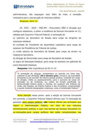 Direito Administrativo p/ Técnico de Seguro
Social do INSS. Teoria e exercícios comentados.
Prof. Daniel Mesquita Aula 00
Prof. Daniel Mesquita www.estrategiaconcursos.com.br 47 de 106
Twitter: @danielmqt danielmesquita@estrategiaconcursos.com.br Facebook: Daniel Mesquita
administrativa, não esqueçam isso! Além do mais, é condição
necessária para a persecução do interesse público.
25. (FCC - 2010 - PGE-AM - Procurador) NÃO é situação que
configura nepotismo, a sofrer a incidência da Súmula Vinculante no 13,
editada pelo Supremo Tribunal Federal, a nomeação de
a) sobrinho de Secretário de Estado para cargo de dirigente de
autarquia estadual.
b) cunhado de Presidente da Assembleia Legislativa para cargo de
assessor da Presidência do Tribunal de Justiça.
c) irmão adotivo de Secretário de Estado para cargo de diretor na
respectiva Secretaria.
d) cônjuge de Governador para cargo de Secretário de Estado.
e) sogro de Deputado Estadual, para cargo de assessor em gabinete de
outro Deputado Estadual.
Resposta: Pela importância da SV nº 13:
Muita atenção nesse ponto: após a edição da Súmula Vinculante
em comento, o Supremo Tribunal Federal afirmou que a nomeação de
parentes para cargos políticos não implica ofensa aos princípios que
regem a Administração Pública, em face de sua natureza
eminentemente política, e que, nos termos da Súmula Vinculante 13,
as nomeações para cargos políticos não estão compreendidas nas
colateral ou por afinidade, até o terceiro grau, inclusive, da autoridade
nomeante ou de servidor da mesma pessoa jurídica, investido em cargo
de direção, chefia ou assessoramento, para o exercício de cargo em
comissão ou de confiança, ou, ainda, de função gratificada na
Administração Pública direta e indireta, em qualquer dos Poderes da
União, dos Estados, do Distrito Federal e dos municípios, compreendido
00000000000
00000000000 - DEMO
 
