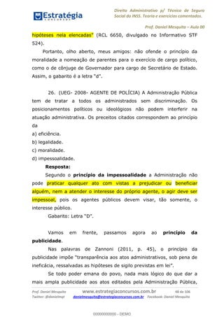 Direito Administrativo p/ Técnico de Seguro
Social do INSS. Teoria e exercícios comentados.
Prof. Daniel Mesquita Aula 00
Prof. Daniel Mesquita www.estrategiaconcursos.com.br 48 de 106
Twitter: @danielmqt danielmesquita@estrategiaconcursos.com.br Facebook: Daniel Mesquita
(RCL 6650, divulgado no Informativo STF
524).
Portanto, olho aberto, meus amigos: não ofende o princípio da
moralidade a nomeação de parentes para o exercício de cargo político,
como o de cônjuge de Governador para cargo de Secretário de Estado.
Assim, o gabarito é a letra
26. (UEG- 2008- AGENTE DE POLÍCIA) A Administração Pública
tem de tratar a todos os administrados sem discriminação. Os
posicionamentos políticos ou ideológicos não podem interferir na
atuação administrativa. Os preceitos citados correspondem ao princípio
da
a) eficiência.
b) legalidade.
c) moralidade.
d) impessoalidade.
Resposta:
Segundo o princípio da impessoalidade a Administração não
pode praticar qualquer ato com vistas a prejudicar ou beneficiar
alguém, nem a atender o interesse do próprio agente, o agir deve ser
impessoal, pois os agentes públicos devem visar, tão somente, o
interesse público.
D
Vamos em frente, passamos agora ao princípio da
publicidade.
Nas palavras de Zannoni (2011, p. 45), o princípio da
Se todo poder emana do povo, nada mais lógico do que dar a
mais ampla publicidade aos atos editados pela Administração Pública,
00000000000
00000000000 - DEMO
 