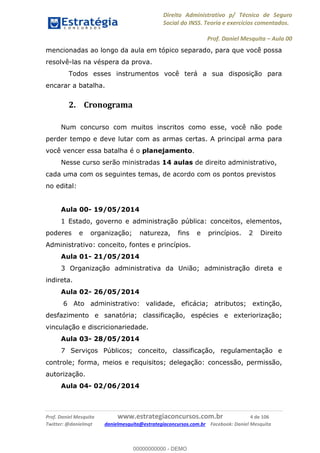 Direito Administrativo p/ Técnico de Seguro
Social do INSS. Teoria e exercícios comentados.
Prof. Daniel Mesquita Aula 00
Prof. Daniel Mesquita www.estrategiaconcursos.com.br 4 de 106
Twitter: @danielmqt danielmesquita@estrategiaconcursos.com.br Facebook: Daniel Mesquita
mencionadas ao longo da aula em tópico separado, para que você possa
resolvê-las na véspera da prova.
Todos esses instrumentos você terá a sua disposição para
encarar a batalha.
2. Cronograma
Num concurso com muitos inscritos como esse, você não pode
perder tempo e deve lutar com as armas certas. A principal arma para
você vencer essa batalha é o planejamento.
Nesse curso serão ministradas 14 aulas de direito administrativo,
cada uma com os seguintes temas, de acordo com os pontos previstos
no edital:
Aula 00- 19/05/2014
1 Estado, governo e administração pública: conceitos, elementos,
poderes e organização; natureza, fins e princípios. 2 Direito
Administrativo: conceito, fontes e princípios.
Aula 01- 21/05/2014
3 Organização administrativa da União; administração direta e
indireta.
Aula 02- 26/05/2014
6 Ato administrativo: validade, eficácia; atributos; extinção,
desfazimento e sanatória; classificação, espécies e exteriorização;
vinculação e discricionariedade.
Aula 03- 28/05/2014
7 Serviços Públicos; conceito, classificação, regulamentação e
controle; forma, meios e requisitos; delegação: concessão, permissão,
autorização.
Aula 04- 02/06/2014
00000000000
00000000000 - DEMO
 