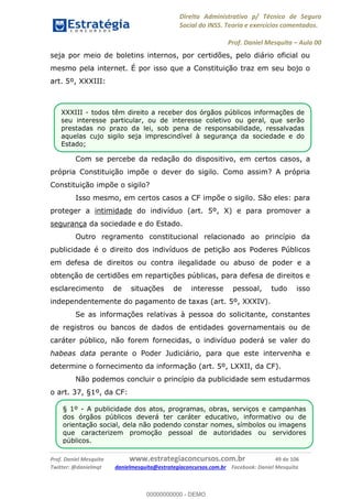 Direito Administrativo p/ Técnico de Seguro
Social do INSS. Teoria e exercícios comentados.
Prof. Daniel Mesquita Aula 00
Prof. Daniel Mesquita www.estrategiaconcursos.com.br 49 de 106
Twitter: @danielmqt danielmesquita@estrategiaconcursos.com.br Facebook: Daniel Mesquita
seja por meio de boletins internos, por certidões, pelo diário oficial ou
mesmo pela internet. É por isso que a Constituição traz em seu bojo o
art. 5º, XXXIII:
Com se percebe da redação do dispositivo, em certos casos, a
própria Constituição impõe o dever do sigilo. Como assim? A própria
Constituição impõe o sigilo?
Isso mesmo, em certos casos a CF impõe o sigilo. São eles: para
proteger a intimidade do indivíduo (art. 5º, X) e para promover a
segurança da sociedade e do Estado.
Outro regramento constitucional relacionado ao princípio da
publicidade é o direito dos indivíduos de petição aos Poderes Públicos
em defesa de direitos ou contra ilegalidade ou abuso de poder e a
obtenção de certidões em repartições públicas, para defesa de direitos e
esclarecimento de situações de interesse pessoal, tudo isso
independentemente do pagamento de taxas (art. 5º, XXXIV).
Se as informações relativas à pessoa do solicitante, constantes
de registros ou bancos de dados de entidades governamentais ou de
caráter público, não forem fornecidas, o indivíduo poderá se valer do
habeas data perante o Poder Judiciário, para que este intervenha e
determine o fornecimento da informação (art. 5º, LXXII, da CF).
Não podemos concluir o princípio da publicidade sem estudarmos
o art. 37, §1º, da CF:
XXXIII - todos têm direito a receber dos órgãos públicos informações de
seu interesse particular, ou de interesse coletivo ou geral, que serão
prestadas no prazo da lei, sob pena de responsabilidade, ressalvadas
aquelas cujo sigilo seja imprescindível à segurança da sociedade e do
Estado;
§ 1º - A publicidade dos atos, programas, obras, serviços e campanhas
dos órgãos públicos deverá ter caráter educativo, informativo ou de
orientação social, dela não podendo constar nomes, símbolos ou imagens
que caracterizem promoção pessoal de autoridades ou servidores
públicos.
00000000000
00000000000 - DEMO
 