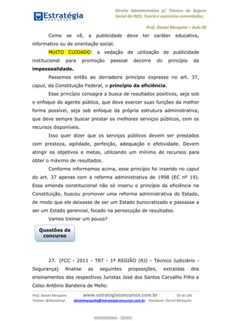 Direito Administrativo p/ Técnico de Seguro
Social do INSS. Teoria e exercícios comentados.
Prof. Daniel Mesquita Aula 00
Prof. Daniel Mesquita www.estrategiaconcursos.com.br 50 de 106
Twitter: @danielmqt danielmesquita@estrategiaconcursos.com.br Facebook: Daniel Mesquita
Como se vê, a publicidade deve ter caráter educativo,
informativo ou de orientação social.
MUITO CUIDADO: a vedação de utilização de publicidade
institucional para promoção pessoal decorre do princípio da
impessoalidade.
Passemos então ao derradeiro princípio expresso no art. 37,
caput, da Constituição Federal, o princípio da eficiência.
Esse princípio consagra a busca de resultados positivos, seja sob
o enfoque do agente público, que deve exercer suas funções da melhor
forma possível, seja sob enfoque da própria estrutura administrativa,
que deve sempre buscar prestar os melhores serviços públicos, com os
recursos disponíveis.
Isso quer dizer que os serviços públicos devem ser prestados
com presteza, agilidade, perfeição, adequação e efetividade. Devem
atingir os objetivos e metas, utilizando um mínimo de recursos para
obter o máximo de resultados.
Conforme informamos acima, esse princípio foi inserido no caput
do art. 37 apenas com a reforma administrativa de 1998 (EC nº 19).
Essa emenda constitucional não só inseriu o princípio da eficiência na
Constituição, buscou promover uma reforma administrativa do Estado,
de modo que ele deixasse de ser um Estado burocratizado e passasse a
ser um Estado gerencial, focado na persecução de resultados.
Vamos treinar um pouco?
27. (FCC - 2011 - TRT - 1ª REGIÃO (RJ) - Técnico Judiciário -
Segurança) Analise as seguintes proposições, extraídas dos
ensinamentos dos respectivos Juristas José dos Santos Carvalho Filho e
Celso Antônio Bandeira de Mello:
Questões de
concurso
00000000000
00000000000 - DEMO
 