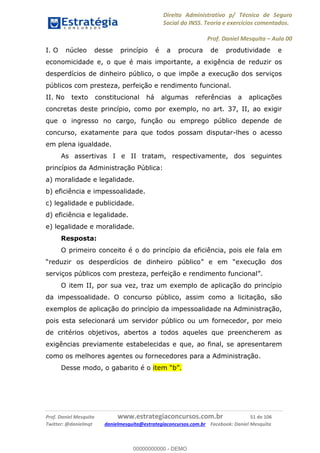 Direito Administrativo p/ Técnico de Seguro
Social do INSS. Teoria e exercícios comentados.
Prof. Daniel Mesquita Aula 00
Prof. Daniel Mesquita www.estrategiaconcursos.com.br 51 de 106
Twitter: @danielmqt danielmesquita@estrategiaconcursos.com.br Facebook: Daniel Mesquita
I. O núcleo desse princípio é a procura de produtividade e
economicidade e, o que é mais importante, a exigência de reduzir os
desperdícios de dinheiro público, o que impõe a execução dos serviços
públicos com presteza, perfeição e rendimento funcional.
II. No texto constitucional há algumas referências a aplicações
concretas deste princípio, como por exemplo, no art. 37, II, ao exigir
que o ingresso no cargo, função ou emprego público depende de
concurso, exatamente para que todos possam disputar-lhes o acesso
em plena igualdade.
As assertivas I e II tratam, respectivamente, dos seguintes
princípios da Administração Pública:
a) moralidade e legalidade.
b) eficiência e impessoalidade.
c) legalidade e publicidade.
d) eficiência e legalidade.
e) legalidade e moralidade.
Resposta:
O primeiro conceito é o do princípio da eficiência, pois ele fala em
reduzir os desperdícios de dinheiro público execução dos
serviços públicos com presteza, perfeição e rendimento funcional .
O item II, por sua vez, traz um exemplo de aplicação do princípio
da impessoalidade. O concurso público, assim como a licitação, são
exemplos de aplicação do princípio da impessoalidade na Administração,
pois esta selecionará um servidor público ou um fornecedor, por meio
de critérios objetivos, abertos a todos aqueles que preencherem as
exigências previamente estabelecidas e que, ao final, se apresentarem
como os melhores agentes ou fornecedores para a Administração.
Desse modo, o gabarito é o
00000000000
00000000000 - DEMO
 