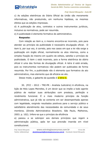 Direito Administrativo p/ Técnico de Seguro
Social do INSS. Teoria e exercícios comentados.
Prof. Daniel Mesquita Aula 00
Prof. Daniel Mesquita www.estrategiaconcursos.com.br 53 de 106
Twitter: @danielmqt danielmesquita@estrategiaconcursos.com.br Facebook: Daniel Mesquita
c) As edições eletrônicas do Diário Oficial da União são meramente
informativas, não produzindo, em nenhuma hipótese, os mesmos
efeitos que as edições impressas.
d) A publicação de atos, contratos e outros instrumentos jurídicos,
inclusive os normativos, pode ser resumida.
e) A publicidade é elemento formativo do administrativo.
Resposta:
Com relação ao item a, o mesmo encontra-se incorreto, pois para
atender ao princípio da publicidade é necessário divulgação oficial. O
item b, por sua vez, é correto, pois nos casos em que a lei não exige a
publicação em órgão oficial, normalmente os atos internos, como a
simples fixação do mesmo em quadro de editais, satisfaz o princípio da
publicidade. O item c está incorreto, pois a forma eletrônica do diário
oficial é uma das formas de divulgação oficial. A letra d está errada,
pois os instrumentos normativos não podem ser publicados de forma
resumida. Por fim, a publicidade não é elemento que formativo do ato
administrativo, mas elemento que dá eficácia ao ato.
Desse modo, o gabarito da questão é a letra b.
30. (FCC - 2012 - TRE-PR - Analista Judiciário) A eficiência, na
lição de Hely Lopes Meirelles, é um dever que se impõe a todo agente
público de realizar suas atribuições com presteza, perfeição e
rendimento funcional. É o mais moderno princípio da função
administrativa, que já não se contenta em ser desempenhada apenas
com legalidade, exigindo resultados positivos para o serviço público e
satisfatório atendimento das necessidades da comunidade e de seus
membros. (Direito Administrativo Brasileiro. São Paulo, Malheiros,
2003. p. 102). Infere-se que o princípio da eficiência
a) passou a se sobrepor aos demais princípios que regem a
administração pública, após ter sua previsão inserida em nível
constitucional.
00000000000
00000000000 - DEMO
 