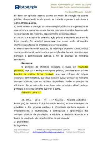 Direito Administrativo p/ Técnico de Seguro
Social do INSS. Teoria e exercícios comentados.
Prof. Daniel Mesquita Aula 00
Prof. Daniel Mesquita www.estrategiaconcursos.com.br 54 de 106
Twitter: @danielmqt danielmesquita@estrategiaconcursos.com.br Facebook: Daniel Mesquita
b) deve ser aplicado apenas quanto ao modo de atuação do agente
público, não podendo incidir quando se trata de organizar e estruturar a
administração pública.
c) deve nortear a atuação da administração pública e a organização de
sua estrutura, somando-se aos demais princípios impostos àquela e não
se sobrepondo aos mesmos, especialmente ao da legalidade.
d) autoriza a atuação da administração pública dissonante de previsão
legal quando for possível comprovar que assim serão alcançados
melhores resultados na prestação do serviço público.
e) traduz valor material absoluto, de modo que alcançou status jurídico
supraconstitucional, autorizando a preterição dos demais princípios que
norteiam a administração pública, a fim de alcançar os melhores
resultados.
Resposta:
O princípio da eficiência consagra a busca de resultados
positivos, seja sob o enfoque do agente público, que deve exercer suas
funções da melhor forma possível, seja sob enfoque da própria
estrutura administrativa, que deve sempre buscar prestar os melhores
serviços públicos, com os recursos disponíveis. Porém o princípio da
eficiência não se sobrepõe a nenhum outro princípio, afinal nenhum
princípio é hierarquicamente superior a outro.
31. (FCC - 2011 - TRT - 1ª REGIÃO - Analista Judiciário -
Psicologia) No tocante à Administração Pública, o direcionamento da
atividade e dos serviços públicos à efetividade do bem comum, a
imparcialidade, a neutralidade, a participação e aproximação dos
serviços públicos da população, a eficácia, a desburocratização e a
busca da qualidade são características do princípio da
a) publicidade.
b) legalidade.
00000000000
00000000000 - DEMO
 