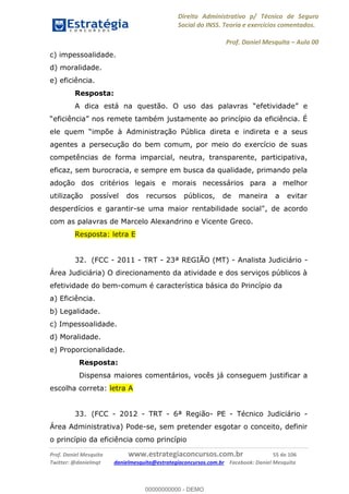Direito Administrativo p/ Técnico de Seguro
Social do INSS. Teoria e exercícios comentados.
Prof. Daniel Mesquita Aula 00
Prof. Daniel Mesquita www.estrategiaconcursos.com.br 55 de 106
Twitter: @danielmqt danielmesquita@estrategiaconcursos.com.br Facebook: Daniel Mesquita
c) impessoalidade.
d) moralidade.
e) eficiência.
Resposta:
impõe à Administração Pública direta e indireta e a seus
agentes a persecução do bem comum, por meio do exercício de suas
competências de forma imparcial, neutra, transparente, participativa,
eficaz, sem burocracia, e sempre em busca da qualidade, primando pela
adoção dos critérios legais e morais necessários para a melhor
utilização possível dos recursos públicos, de maneira a evitar
desperdícios e garantir-se uma maior rentabilidade social", de acordo
com as palavras de Marcelo Alexandrino e Vicente Greco.
Resposta: letra E
32. (FCC - 2011 - TRT - 23ª REGIÃO (MT) - Analista Judiciário -
Área Judiciária) O direcionamento da atividade e dos serviços públicos à
efetividade do bem-comum é característica básica do Princípio da
a) Eficiência.
b) Legalidade.
c) Impessoalidade.
d) Moralidade.
e) Proporcionalidade.
Resposta:
Dispensa maiores comentários, vocês já conseguem justificar a
escolha correta: letra A
33. (FCC - 2012 - TRT - 6ª Região- PE - Técnico Judiciário -
Área Administrativa) Pode-se, sem pretender esgotar o conceito, definir
o princípio da eficiência como princípio
00000000000
00000000000 - DEMO
 