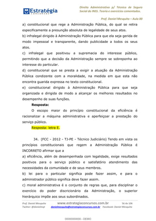 Direito Administrativo p/ Técnico de Seguro
Social do INSS. Teoria e exercícios comentados.
Prof. Daniel Mesquita Aula 00
Prof. Daniel Mesquita www.estrategiaconcursos.com.br 56 de 106
Twitter: @danielmqt danielmesquita@estrategiaconcursos.com.br Facebook: Daniel Mesquita
a) constitucional que rege a Administração Pública, do qual se retira
especificamente a presunção absoluta de legalidade de seus atos.
b) infralegal dirigido à Administração Pública para que ela seja gerida de
modo impessoal e transparente, dando publicidade a todos os seus
atos.
c) infralegal que positivou a supremacia do interesse público,
permitindo que a decisão da Administração sempre se sobreponha ao
interesse do particular.
d) constitucional que se presta a exigir a atuação da Administração
Pública condizente com a moralidade, na medida em que esta não
encontra guarida expressa no texto constitucional.
e) constitucional dirigido à Administração Pública para que seja
organizada e dirigida de modo a alcançar os melhores resultados no
desempenho de suas funções.
Resposta:
O escopo maior do princípio constitucional da eficiência é
racionalizar a máquina administrativa e aperfeiçoar a prestação do
serviço público.
Resposta: letra E.
34. (FCC - 2012 - TJ-PE - Técnico Judiciário) Tendo em vista os
princípios constitucionais que regem a Administração Pública é
INCORRETO afirmar que a
a) eficiência, além de desempenhada com legalidade, exige resultados
positivos para o serviço público e satisfatório atendimento das
necessidades da comunidade e de seus membros.
b) lei para o particular significa pode fazer assim, e para o
administrador público significa deve fazer assim.
c) moral administrativa é o conjunto de regras que, para disciplinar o
exercício do poder discricionário da Administração, o superior
hierárquico impõe aos seus subordinados.
00000000000
00000000000 - DEMO
 