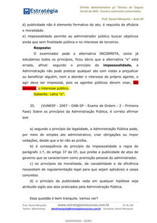 Direito Administrativo p/ Técnico de Seguro
Social do INSS. Teoria e exercícios comentados.
Prof. Daniel Mesquita Aula 00
Prof. Daniel Mesquita www.estrategiaconcursos.com.br 57 de 106
Twitter: @danielmqt danielmesquita@estrategiaconcursos.com.br Facebook: Daniel Mesquita
d) publicidade não é elemento formativo do ato; é requisito de eficácia
e moralidade.
e) impessoalidade permite ao administrador público buscar objetivos
ainda que sem finalidade pública e no interesse de terceiros.
Resposta:
O examinador pede a alternativa INCORRETA, como já
estudamos todos os princípios, ficou óbvio que a altern
errada, afinal: segundo o princípio da impessoalidade, a
Administração não pode praticar qualquer ato com vistas a prejudicar
ou beneficiar alguém, nem a atender o interesse do próprio agente, o
agir deve ser impessoal, pois os agentes públicos devem visar, tão
somente, o interesse público.
35. (VUNESP - 2007 - OAB-SP - Exame de Ordem - 2 - Primeira
Fase) Sobre os princípios da Administração Pública, é correto afirmar
que
a) segundo o princípio da legalidade, a Administração Pública pode,
por meio de simples ato administrativo, criar obrigações ou impor
vedações, desde que a lei não as proíba.
b) é conseqüência do princípio da impessoalidade a regra do
parágrafo 1.º, do artigo 37 da CF, que proíbe a publicidade de atos de
governo que se caracterizem como promoção pessoal do administrador.
c) os princípios da moralidade, da razoabilidade e da eficiência
necessitam de regulamentação legal para que sejam aplicáveis a casos
concretos.
d) o princípio da publicidade veda em qualquer hipótese seja
atribuído sigilo aos atos praticados pela Administração Pública.
Essa questão é bem tranquila. Vamos ver?
00000000000
00000000000 - DEMO
 