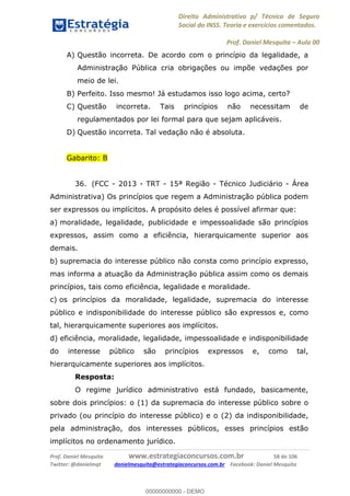 Direito Administrativo p/ Técnico de Seguro
Social do INSS. Teoria e exercícios comentados.
Prof. Daniel Mesquita Aula 00
Prof. Daniel Mesquita www.estrategiaconcursos.com.br 58 de 106
Twitter: @danielmqt danielmesquita@estrategiaconcursos.com.br Facebook: Daniel Mesquita
A) Questão incorreta. De acordo com o princípio da legalidade, a
Administração Pública cria obrigações ou impõe vedações por
meio de lei.
B) Perfeito. Isso mesmo! Já estudamos isso logo acima, certo?
C) Questão incorreta. Tais princípios não necessitam de
regulamentados por lei formal para que sejam aplicáveis.
D) Questão incorreta. Tal vedação não é absoluta.
Gabarito: B
36. (FCC - 2013 - TRT - 15ª Região - Técnico Judiciário - Área
Administrativa) Os princípios que regem a Administração pública podem
ser expressos ou implícitos. A propósito deles é possível afirmar que:
a) moralidade, legalidade, publicidade e impessoalidade são princípios
expressos, assim como a eficiência, hierarquicamente superior aos
demais.
b) supremacia do interesse público não consta como princípio expresso,
mas informa a atuação da Administração pública assim como os demais
princípios, tais como eficiência, legalidade e moralidade.
c) os princípios da moralidade, legalidade, supremacia do interesse
público e indisponibilidade do interesse público são expressos e, como
tal, hierarquicamente superiores aos implícitos.
d) eficiência, moralidade, legalidade, impessoalidade e indisponibilidade
do interesse público são princípios expressos e, como tal,
hierarquicamente superiores aos implícitos.
Resposta:
O regime jurídico administrativo está fundado, basicamente,
sobre dois princípios: o (1) da supremacia do interesse público sobre o
privado (ou princípio do interesse público) e o (2) da indisponibilidade,
pela administração, dos interesses públicos, esses princípios estão
implícitos no ordenamento jurídico.
00000000000
00000000000 - DEMO
 