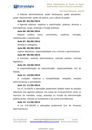 Direito Administrativo p/ Técnico de Seguro
Social do INSS. Teoria e exercícios comentados.
Prof. Daniel Mesquita Aula 00
Prof. Daniel Mesquita www.estrategiaconcursos.com.br 5 de 106
Twitter: @danielmqt danielmesquita@estrategiaconcursos.com.br Facebook: Daniel Mesquita
5 Poderes administrativos: poder hierárquico; poder disciplinar;
poder regulamentar; poder de polícia; uso e abuso do poder.
Aula 05- 04/06/2014
4 Agentes públicos: espécies e classificação; poderes, deveres e
prerrogativas; cargo, emprego e função públicos;
Aula 06- 06/06/2014
Regime jurídico único: provimento, vacância, remoção,
redistribuição e substituição;
Aula 07- 06/06/2014
Direitos e vantagens;
Aula 08- 09/06/2014
regime disciplinar; responsabilidade civil, criminal e administrativa
Aula 09- 09/06/2014
8 Controle: controle administrativo; controle judicial; controle
legislativo;
Aula 10- 10/06/2014
8 responsabilização da administração: responsabilidade civil do
Estado.
Aula 11- 10/06/2014
9. Licitação: dispensa e inexigibilidade; vedações; sanções
administrativas e penalidades
Aula 12- 11/06/2014
Lei nº. 8.429/92 e alterações posteriores (dispõe sobre as sanções
aplicáveis aos agentes públicos nos casos de enriquecimento ilícito no
exercício de mandato, cargo, emprego ou função da administração
pública direta, indireta ou fundacional e dá outras providências).
Aula 13- 11/06/2014
9 Lei n°9.784/99 e alterações posteriores (Lei do Processo
Administrativo).
00000000000
00000000000 - DEMO
 