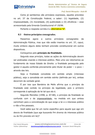 Direito Administrativo p/ Técnico de Seguro
Social do INSS. Teoria e exercícios comentados.
Prof. Daniel Mesquita Aula 00
Prof. Daniel Mesquita www.estrategiaconcursos.com.br 59 de 106
Twitter: @danielmqt danielmesquita@estrategiaconcursos.com.br Facebook: Daniel Mesquita
Como já sambemos são princípios expressos, aqueles previstos
no art. 37 da Constituição Federal, a saber: (1) legalidade, (2)
impessoalidade, (3) moralidade, (4) publicidade e (5) eficiência esse
acrescentado pela Emenda Constitucional nº 19/98.
Portanto a resposta correta é a .
8.3 Outros princípios consagrados.
Passemos agora a outros princípios consagrados da
Administração Pública, mas que não estão insertos no art. 37, caput,
muito embora alguns deles tenham previsão constitucional em outros
dispositivos.
Começamos pelo princípio da finalidade.
Segundo esse princípio, todas as ações da Administração devem
ser praticadas visando o interesse público. Mais uma vez retomamos ao
fundamento de nosso Estado de Direito: a finalidade perseguida pelo
gestor é aquela conferida previamente pelo titular do poder o povo
através das leis.
Seja a finalidade concebida em sentido amplo (interesse
público), seja a concebida em sentido estrito (definida por lei), ambas
decorrem da vontade geral.
É por isso que Bandeira de Mello afirma que o princípio da
finalidade está contido no princípio da legalidade, pois o primeiro
corresponde à aplicação da lei tal que ela é.
Segundo Meirelles (1998, p. 87-88), o princípio da finalidade se
confunde com o da impessoalidade, na medida em que ambos
caminham para a concretização do que exige a lei e o interesse público
e não a fins pessoais.
Você sabia que há um nome específico para aquele que age em
desvio de finalidade (que age buscando fim diverso do interesse público
ou do fim previsto em lei)?
00000000000
00000000000 - DEMO
 