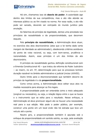 Direito Administrativo p/ Técnico de Seguro
Social do INSS. Teoria e exercícios comentados.
Prof. Daniel Mesquita Aula 00
Prof. Daniel Mesquita www.estrategiaconcursos.com.br 60 de 106
Twitter: @danielmqt danielmesquita@estrategiaconcursos.com.br Facebook: Daniel Mesquita
Há sim, chamamos isso de desvio de poder. A autoridade age
dentro dos limites da sua competência, mas o ato não atende ao
interesse público ou ao fim visado na norma. Por essa razão, o ato não
pode ser sanado, devendo ser extirpado do mundo jurídico pela
anulação.
Ao falarmos do princípio da legalidade, demos uma pincelada nos
princípios da razoabilidade e da proporcionalidade, que decorrem
daquele.
Pelo princípio da razoabilidade, a Administração deve atuar,
no exercício dos atos discricionários (atos que a lei tenha dado certa
margem de liberdade ao administrador), obedecendo critérios aceitáveis
do ponto de vista racional, ou seja, com bom-senso, prudência e
racionalidade. Assim, esse princípio é um dos limites do ato
discricionário.
O princípio da razoabilidade ganhou definição constitucional com
a Emenda Constitucional 45 que tratou da reforma do Poder Judiciário
ao inserir, no art. 5º, determinação para que os processos tenham
duração razoável no âmbito administrativo e judicial (inciso LXXVIII).
Outro limite para a discricionariedade que também decorre do
princípio da legalidade é o da proporcionalidade.
Como vimos acima, a Administração deve editar seus atos na
medida necessária para alcançar os fins legais.
A proporcionalidade pode ser entendida como o meio adequado
(exigível ou necessário), ou seja, a relação lógica entre o que se busca
e o instrumento que se edita para o resultado. Nesse enfoque, a
Administração só deve promover algum ato se houver uma necessidade
real para a sua edição. Não pode o poder público, por exemplo,
construir uma ponte em um local onde não há estrada que leve um
veículo até a ponte.
Noutro giro, a proporcionalidade também é apurada sob o
enfoque da proporcionalidade em sentido estrito, ou seja, pela avaliação
00000000000
00000000000 - DEMO
 