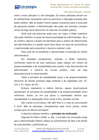 Direito Administrativo p/ Técnico de Seguro
Social do INSS. Teoria e exercícios comentados.
Prof. Daniel Mesquita Aula 00
Prof. Daniel Mesquita www.estrategiaconcursos.com.br 61 de 106
Twitter: @danielmqt danielmesquita@estrategiaconcursos.com.br Facebook: Daniel Mesquita
entre o meio utilizado e o fim almejado. Os meios utilizados devem ser
os estritamente necessários para se promover a alteração buscada pelo
poder público. Não se podem tolerar gastos excessivos para a execução
de pequenas tarefas. A Administração não pode, por exemplo, comprar
armas de fogo para exterminar os ratos de um prédio público.
Você verá nas próximas aulas que, em regra, o Poder Judiciário
não pode interferir no juízo de discricionariedade do administrador. Se a
lei conferiu alguma margem de liberdade para a prática de determinado
ato administrativo é o gestor quem deve fazer um juízo de conveniência
e oportunidade para preencher a lacuna e praticar o ato.
Esse juízo de conveniência e oportunidade é chamado de mérito
administrativo.
Em situações excepcionais, contudo, o Poder Judiciário,
verificando tratar-se de caso esdrúxulo, pode realizar um critério de
proporcionalidade e de razoabilidade para avaliar o ato discricionário do
administrador e retirá-lo do mundo jurídico, caso ele seja
desproporcional ou desarrazoado.
Tanto o princípio da razoabilidade como o da proporcionalidade
decorrem do devido processo legal material e da legalidade (art. 5º,
LIV, e 37, caput, da CF).
Embora represente a melhor técnica, alguns doutrinadores
apresentam os princípios da razoabilidade e da proporcionalidade como
sinônimos. Assim, se em sua prova o examinador afirmar que
razoabilidade é a adequação entre meios e fins, assinale correto.
São muitos os princípios, não são? Pois é, a vida de concursando
é dura! Não se preocupe, transporemos esse muro juntos, venha
comigo para os últimos princípios!
A doutrina destaca também o princípio da motivação.
Segundo Di Pietro (2009, p. 80), o princípio da motivação exige
que a Administração Pública indique os fundamentos de fato e de direito
de suas decisões, justificando-as.
00000000000
00000000000 - DEMO
 