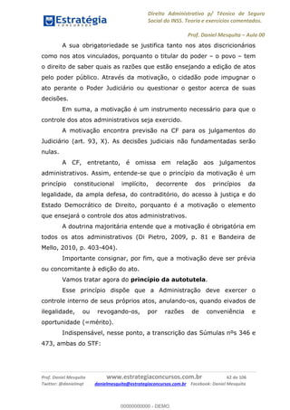 Direito Administrativo p/ Técnico de Seguro
Social do INSS. Teoria e exercícios comentados.
Prof. Daniel Mesquita Aula 00
Prof. Daniel Mesquita www.estrategiaconcursos.com.br 62 de 106
Twitter: @danielmqt danielmesquita@estrategiaconcursos.com.br Facebook: Daniel Mesquita
A sua obrigatoriedade se justifica tanto nos atos discricionários
como nos atos vinculados, porquanto o titular do poder o povo tem
o direito de saber quais as razões que estão ensejando a edição de atos
pelo poder público. Através da motivação, o cidadão pode impugnar o
ato perante o Poder Judiciário ou questionar o gestor acerca de suas
decisões.
Em suma, a motivação é um instrumento necessário para que o
controle dos atos administrativos seja exercido.
A motivação encontra previsão na CF para os julgamentos do
Judiciário (art. 93, X). As decisões judiciais não fundamentadas serão
nulas.
A CF, entretanto, é omissa em relação aos julgamentos
administrativos. Assim, entende-se que o princípio da motivação é um
princípio constitucional implícito, decorrente dos princípios da
legalidade, da ampla defesa, do contraditório, do acesso à justiça e do
Estado Democrático de Direito, porquanto é a motivação o elemento
que ensejará o controle dos atos administrativos.
A doutrina majoritária entende que a motivação é obrigatória em
todos os atos administrativos (Di Pietro, 2009, p. 81 e Bandeira de
Mello, 2010, p. 403-404).
Importante consignar, por fim, que a motivação deve ser prévia
ou concomitante à edição do ato.
Vamos tratar agora do princípio da autotutela.
Esse princípio dispõe que a Administração deve exercer o
controle interno de seus próprios atos, anulando-os, quando eivados de
ilegalidade, ou revogando-os, por razões de conveniência e
oportunidade (=mérito).
Indispensável, nesse ponto, a transcrição das Súmulas nºs 346 e
473, ambas do STF:
00000000000
00000000000 - DEMO
 
