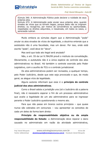 Direito Administrativo p/ Técnico de Seguro
Social do INSS. Teoria e exercícios comentados.
Prof. Daniel Mesquita Aula 00
Prof. Daniel Mesquita www.estrategiaconcursos.com.br 63 de 106
Twitter: @danielmqt danielmesquita@estrategiaconcursos.com.br Facebook: Daniel Mesquita
anular os atos eivados de vícios de legalidade, a doutrina entende que a
autotutela não é uma faculdade, mas um dever. Por isso, onde está
Mas será que todo ato ilegal será anulado?
Não, o art. 55 da Lei 9.784/99 prevê o instituto da convalidação.
Obviamente, a autotutela não é a única espécie de controle dos atos
administrativos no Brasil. Há também o controle exercido pelo Poder
Legislativo, com o auxílio do TCU e o controle jurisdicional.
Os atos administrativos podem ser revisados, a qualquer tempo,
pelo Poder Judiciário, desde que este seja provocado e que, de modo
geral, se alegue vício de legalidade.
Alguns autores informam que esse é o princípio do controle
judicial dos atos administrativos.
Como o Brasil adota a jurisdição una (só o Judiciário dá a palavra
final), não é necessário esperar o fim de um processo administrativo
que avalie a legalidade de um ato administrativo para se ingressar
perante o Poder Judiciário questionando o mesmo ato.
Para que não passe em branco outros princípios que quase
nunca são cobrados em concursos vou apresentar os conceitos de
cada um deles de forma bem direta:
Princípio da responsabilidade objetiva ou da ampla
responsabilidade do Estado: a Administração deve reparar o dano
causado no administrado em razão da atividade administrativa,
Súmula 346: A Administração Pública pode declarar a nulidade de seus
próprios atos.
Súmula 473: A Administração pode anular seus próprios atos, quando
eivados de vícios que os tornam ilegais, porque deles não se originam
direitos; ou revogá-los, por motivo de conveniência ou oportunidade,
respeitados os direitos adquiridos, e ressalvada, em todos os casos, a
apreciação judicial.
00000000000
00000000000 - DEMO
 