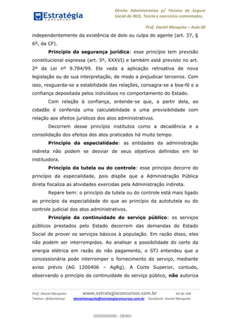 Direito Administrativo p/ Técnico de Seguro
Social do INSS. Teoria e exercícios comentados.
Prof. Daniel Mesquita Aula 00
Prof. Daniel Mesquita www.estrategiaconcursos.com.br 64 de 106
Twitter: @danielmqt danielmesquita@estrategiaconcursos.com.br Facebook: Daniel Mesquita
independentemente da existência de dolo ou culpa do agente (art. 37, §
6º, da CF).
Princípio da segurança jurídica: esse princípio tem previsão
constitucional expressa (art. 5º, XXXVI) e também está previsto no art.
2º da Lei nº 9.784/99. Ele veda a aplicação retroativa de nova
legislação ou de sua interpretação, de modo a prejudicar terceiros. Com
isso, resguarda-se a estabilidade das relações, consagra-se a boa-fé e a
confiança depositada pelos indivíduos no comportamento do Estado.
Com relação à confiança, entende-se que, a partir dela, ao
cidadão é conferida uma calculabilidade e uma previsibilidade com
relação aos efeitos jurídicos dos atos administrativos.
Decorrem desse princípio institutos como a decadência e a
consolidação dos efeitos dos atos praticados há muito tempo.
Princípio da especialidade: as entidades da administração
indireta não podem se desviar de seus objetivos definidos em lei
instituidora.
Princípio da tutela ou do controle: esse princípio decorre do
princípio da especialidade, pois dispõe que a Administração Pública
direta fiscaliza as atividades exercidas pela Administração indireta.
Repare bem: o princípio da tutela ou do controle está mais ligado
ao princípio da especialidade do que ao princípio da autotutela ou do
controle judicial dos atos administrativos.
Princípio da continuidade do serviço público: os serviços
públicos prestados pelo Estado decorrem das demandas do Estado
Social de prover os serviços básicos à população. Em razão disso, eles
não podem ser interrompidos. Ao analisar a possibilidade do corte da
energia elétrica em razão do não pagamento, o STJ entendeu que a
concessionária pode interromper o fornecimento do serviço, mediante
aviso prévio (AG 1200406 AgRg). A Corte Superior, contudo,
observando o princípio da continuidade do serviço público, não autoriza
00000000000
00000000000 - DEMO
 
