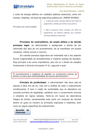 Direito Administrativo p/ Técnico de Seguro
Social do INSS. Teoria e exercícios comentados.
Prof. Daniel Mesquita Aula 00
Prof. Daniel Mesquita www.estrategiaconcursos.com.br 65 de 106
Twitter: @danielmqt danielmesquita@estrategiaconcursos.com.br Facebook: Daniel Mesquita
o corte de energia elétrica em unidades públicas essenciais, como em
escolas, hospitais, serviços de segurança pública etc. (ERESP 845982).
é possível cortar energia elétrica por falta de
pagamento, desde que tenha aviso prévio;
Princípio da continuidade
Não é possível cortar energia, por falta de
pagamento, de prédios públicos que prestam
serviços públicos essenciais.
Princípios do contraditório, da ampla defesa e do devido
processo legal: ao administrado é assegurado o direito de ser
informado dos atos de um procedimento, de se manifestar em prazos
razoáveis, indicar provas e recorrer.
Já o devido processo legal deve ser entendido sob o seu aspecto
formal (regularidade do procedimento) e material (justiça da decisão).
Esse princípio é de suma importância, pois ele (e o direito de petição)
fundamenta a Súmula Vinculante nº 21, segundo a qual:
Princípio da juridicidade: o administrador não deve ater-se
apenas à letra fria da lei, mas sim à análise de todo o ordenamento
constitucional. É com a noção de juridicidade que se abandona um
conceito primário de legalidade, satisfeito com o cumprimento nominal
e simplista de regras isoladas. Parte-se em busca da observância
íntegra do direito, compreendido este como um conjunto de normas
dentre as quais se incluem os princípios expressos e implícitos, bem
como as regras específicas do ordenamento.
É inconstitucional a exigência de depósito ou arrolamento prévios de
Questão de
concurso
00000000000
00000000000 - DEMO
 