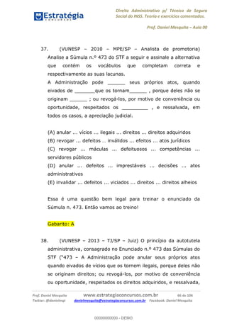 Direito Administrativo p/ Técnico de Seguro
Social do INSS. Teoria e exercícios comentados.
Prof. Daniel Mesquita Aula 00
Prof. Daniel Mesquita www.estrategiaconcursos.com.br 66 de 106
Twitter: @danielmqt danielmesquita@estrategiaconcursos.com.br Facebook: Daniel Mesquita
37. (VUNESP 2010 MPE/SP Analista de promotoria)
Analise a Súmula n.º 473 do STF a seguir e assinale a alternativa
que contém os vocábulos que completam correta e
respectivamente as suas lacunas.
A Administração pode ______ seus próprios atos, quando
eivados de _______que os tornam______ , porque deles não se
originam ______ ; ou revogá-los, por motivo de conveniência ou
oportunidade, respeitados os _________ , e ressalvada, em
todos os casos, a apreciação judicial.
(A) anular ... vícios ... ilegais ... direitos ... direitos adquiridos
(B) revogar ... defeitos
(C) revogar ... máculas ... defeituosos ... competências ...
servidores públicos
(D) anular ... defeitos ... imprestáveis ... decisões ... atos
administrativos
(E) invalidar ... defeitos ... viciados ... direitos ... direitos alheios
Essa é uma questão bem legal para treinar o enunciado da
Súmula n. 473. Então vamos ao treino!
Gabarito: A
38. (VUNESP 2013 TJ/SP Juiz) O princípio da autotutela
administrativa, consagrado no Enunciado n.º 473 das Súmulas do
STF A Administração pode anular seus próprios atos
quando eivados de vícios que os tornem ilegais, porque deles não
se originam direitos; ou revogá-los, por motivo de conveniência
ou oportunidade, respeitados os direitos adquiridos, e ressalvada,
00000000000
00000000000 - DEMO
 