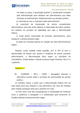 Direito Administrativo p/ Técnico de Seguro
Social do INSS. Teoria e exercícios comentados.
Prof. Daniel Mesquita Aula 00
Prof. Daniel Mesquita www.estrategiaconcursos.com.br 67 de 106
Twitter: @danielmqt danielmesquita@estrategiaconcursos.com.br Facebook: Daniel Mesquita
em to
pela Administração para desfazer ato administrativo que afete
interesse do administrado, desfavorecendo sua posição jurídica,
a) confunde-se com a chamada tutela administrativa.
b) prescinde da instauração de prévio procedimento
administrativo, pois tem como objetivo a restauração da ordem jurídica,
em respeito ao princípio da legalidade que rege a Administração
Pública.
c) exige prévia instauração de processo administrativo, para
assegurar o devido processo legal.
d) pode ser invocado apenas em relação aos atos administrativos
ilegais.
Pessoal, muito cuidado nessa questão, ok? O STF já teve a
oportunidade de decidir que quanto à exigência de prévio processo
administrativo, a Administração deve seguir os princípios do
contraditório, ampla defesa e devido processo legal! Portanto, letra C é
o gabarito.
Gabarito: C
39. (VUNESPE 2013 ITESP Advogado) Assinale a
alternativa correta sobre o princípio da continuidade do serviço
público.
a) Também traduz o poder que a Administração Pública tem de
zelar pelos bens que integram o seu patrimônio, por meio de medidas
para impedir quaisquer atos que o ponham em risco.
b) Tem como uma das consequências a necessidade de institutos
como a suplência, a delegação e a substituição para preencher as
funções públicas temporariamente vagas.
00000000000
00000000000 - DEMO
 
