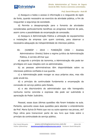 Direito Administrativo p/ Técnico de Seguro
Social do INSS. Teoria e exercícios comentados.
Prof. Daniel Mesquita Aula 00
Prof. Daniel Mesquita www.estrategiaconcursos.com.br 68 de 106
Twitter: @danielmqt danielmesquita@estrategiaconcursos.com.br Facebook: Daniel Mesquita
c) Assegura a todos o acesso à informação e o resguardo do sigilo
da fonte, quando necessário ao exercício da atividade pública, a fim de
resguardar a segurança da sociedade.
d) Permite a desapropriação para o fomento de atividades
consideradas particularmente benéficas ao progresso material do país,
assim como a possibilidade de encampação de concessão.
e) Assegura à Administração Pública a utilização de equipamentos
e instalações da empresa com quem contrata, para observar a
necessária adequação da indisponibilidade do interesse público.
40. (VUNESP 2010 FUNDAÇÃO CASA Analista
Administrativo- Direito) Sobre o regime jurídico da Administração
Pública, é correto afirmar que
a) segundo o princípio da isonomia, a Administração não pode ter
privilégios em suas relações com os administrados.
b) as pessoas administrativas têm disponibilidade sobre os
interesses públicos confiados à sua guarda.
c) a Administração pode revogar os seus próprios atos, mas não
pode anulá-los.
d) o princípio da continuidade fundamenta a encampação da
concessão do serviço público pelo Estado.
e) o ato discricionário do administrador que não transgrediu
nenhuma norma concreta e expressa não pode ser submetido à
apreciação do Poder Judiciário.
Pessoal, essas duas últimas questões não foram tratadas na aula.
Portanto, aproveito essas duas questões para abordar o entendimento
da Prof. Maria Sylvia Di Pietro que vez ou outra aparece nas provas, ok?
Peço vênia para transcrever parte de seu livro que trata sobre o
princípio da continuidade do serviço público.
00000000000
00000000000 - DEMO
 