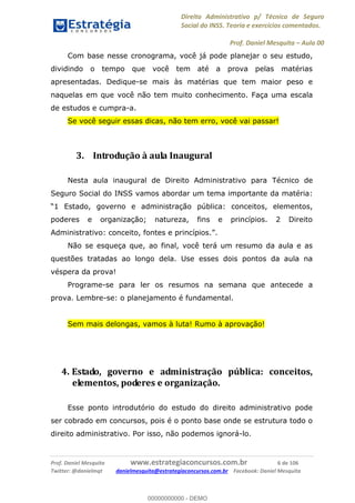 Direito Administrativo p/ Técnico de Seguro
Social do INSS. Teoria e exercícios comentados.
Prof. Daniel Mesquita Aula 00
Prof. Daniel Mesquita www.estrategiaconcursos.com.br 6 de 106
Twitter: @danielmqt danielmesquita@estrategiaconcursos.com.br Facebook: Daniel Mesquita
Com base nesse cronograma, você já pode planejar o seu estudo,
dividindo o tempo que você tem até a prova pelas matérias
apresentadas. Dedique-se mais às matérias que tem maior peso e
naquelas em que você não tem muito conhecimento. Faça uma escala
de estudos e cumpra-a.
Se você seguir essas dicas, não tem erro, você vai passar!
3. Introdução à aula Inaugural
Nesta aula inaugural de Direito Administrativo para Técnico de
Seguro Social do INSS vamos abordar um tema importante da matéria:
1 Estado, governo e administração pública: conceitos, elementos,
poderes e organização; natureza, fins e princípios. 2 Direito
Administrativo: conceito, fontes e princípios. .
Não se esqueça que, ao final, você terá um resumo da aula e as
questões tratadas ao longo dela. Use esses dois pontos da aula na
véspera da prova!
Programe-se para ler os resumos na semana que antecede a
prova. Lembre-se: o planejamento é fundamental.
Sem mais delongas, vamos à luta! Rumo à aprovação!
4. Estado, governo e administração pública: conceitos,
elementos, poderes e organização.
Esse ponto introdutório do estudo do direito administrativo pode
ser cobrado em concursos, pois é o ponto base onde se estrutura todo o
direito administrativo. Por isso, não podemos ignorá-lo.
00000000000
00000000000 - DEMO
 