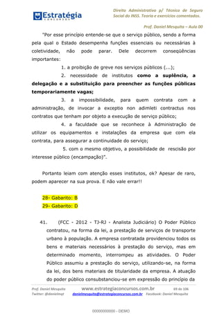 Direito Administrativo p/ Técnico de Seguro
Social do INSS. Teoria e exercícios comentados.
Prof. Daniel Mesquita Aula 00
Prof. Daniel Mesquita www.estrategiaconcursos.com.br 69 de 106
Twitter: @danielmqt danielmesquita@estrategiaconcursos.com.br Facebook: Daniel Mesquita
"Por esse princípio entende-se que o serviço público, sendo a forma
pela qual o Estado desempenha funções essenciais ou necessárias à
coletividade, não pode parar. Dele decorrem conseqüências
importantes:
1. a proibição de greve nos serviços públicos (...);
2. necessidade de institutos como a suplência, a
delegação e a substituição para preencher as funções públicas
temporariamente vagas;
3. a impossibilidade, para quem contrata com a
administração, de invocar a exceptio non adimleti contractus nos
contratos que tenham por objeto a execução de serviço público;
4. a faculdade que se reconhece à Administração de
utilizar os equipamentos e instalações da empresa que com ela
contrata, para assegurar a continuidade do serviço;
5. com o mesmo objetivo, a possibilidade de rescisão por
interesse público (encampação)
Portanto leiam com atenção esses institutos, ok? Apesar de raro,
podem aparecer na sua prova. E não vale errar!!
28- Gabarito: B
29- Gabarito: D
41. (FCC - 2012 - TJ-RJ - Analista Judiciário) O Poder Público
contratou, na forma da lei, a prestação de serviços de transporte
urbano à população. A empresa contratada providenciou todos os
bens e materiais necessários à prestação do serviço, mas em
determinado momento, interrompeu as atividades. O Poder
Público assumiu a prestação do serviço, utilizando-se, na forma
da lei, dos bens materiais de titularidade da empresa. A atuação
do poder público consubstanciou-se em expressão do princípio da
00000000000
00000000000 - DEMO
 