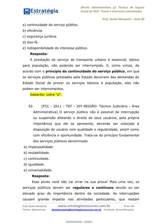 Direito Administrativo p/ Técnico de Seguro
Social do INSS. Teoria e exercícios comentados.
Prof. Daniel Mesquita Aula 00
Prof. Daniel Mesquita www.estrategiaconcursos.com.br 70 de 106
Twitter: @danielmqt danielmesquita@estrategiaconcursos.com.br Facebook: Daniel Mesquita
a) continuidade do serviço público.
b) eficiência.
c) segurança jurídica.
d) boa-fé.
e) indisponibilidade do interesse público.
Resposta:
A prestação do serviço de transporte urbano é essencial, básico
para população, não podendo ser interrompido. E, como vimos, de
acordo com o princípio da continuidade do serviço público, em que
os serviços públicos prestados pelo Estado decorrem das demandas do
Estado Social de prover os serviços básicos à população, eles não
podem ser interrompidos.
42. (FCC - 2011 - TRT - 20ª REGIÃO- Técnico Judiciário - Área
Administrativa) O serviço público não é passível de interrupção
ou suspensão afetando o direito de seus usuários, pela própria
importância que ele se apresenta, devendo ser colocado à
disposição do usuário com qualidade e regularidade, assim como
com eficiência e oportunidade. Trata-se do princípio fundamental
dos serviços públicos denominado
a) impessoalidade.
b) mutabilidade.
c) continuidade.
d) igualdade.
e) universalidade.
Resposta:
Esse ponto você não vai errar na sua prova! Mais uma vez, os
serviços públicos devem ser regulares e contínuos devido ao ser
elevado grau de importância dentro da sociedade. As interrupções
causam grande impacto nas atividades particulares, que restam
00000000000
00000000000 - DEMO
 
