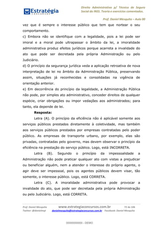 Direito Administrativo p/ Técnico de Seguro
Social do INSS. Teoria e exercícios comentados.
Prof. Daniel Mesquita Aula 00
Prof. Daniel Mesquita www.estrategiaconcursos.com.br 72 de 106
Twitter: @danielmqt danielmesquita@estrategiaconcursos.com.br Facebook: Daniel Mesquita
vez que é sempre o interesse público que tem que nortear o seu
comportamento.
c) Embora não se identifique com a legalidade, pois a lei pode ser
imoral e a moral pode ultrapassar o âmbito da lei, a imoralidade
administrativa produz efeitos jurídicos porque acarreta a invalidade do
ato que pode ser decretada pela própria Administração ou pelo
Judiciário.
d) O princípio da segurança jurídica veda a aplicação retroativa de nova
interpretação de lei no âmbito da Administração Pública, preservando
assim, situações já reconhecidas e consolidadas na vigência de
orientação anterior.
e) Em decorrência do princípio da legalidade, a Administração Pública
não pode, por simples ato administrativo, conceder direitos de qualquer
espécie, criar obrigações ou impor vedações aos administrados; para
tanto, ela depende de lei.
Resposta:
Letra (A). O princípio da eficiência não é aplicável somente aos
serviços públicos prestados diretamente à coletividade, mas também
aos serviços públicos prestados por empresas contratadas pelo poder
público. As empresas de transporte urbano, por exemplo, elas são
privadas, contratadas pelo governo, mas devem observar o princípio da
eficiência na prestação do serviço público. Logo, está INCORRETA.
Letra (B). Segundo o princípio da impessoalidade a
Administração não pode praticar qualquer ato com vistas a prejudicar
ou beneficiar alguém, nem a atender o interesse do próprio agente, o
agir deve ser impessoal, pois os agentes públicos devem visar, tão
somente, o interesse público. Logo, está CORRETA.
Letra (C). A imoralidade administrativa pode provocar a
invalidade do ato, que pode ser decretada pela própria Administração
ou pelo Judiciário. Logo, está CORRETA.
00000000000
00000000000 - DEMO
 