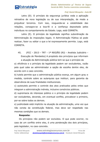 Direito Administrativo p/ Técnico de Seguro
Social do INSS. Teoria e exercícios comentados.
Prof. Daniel Mesquita Aula 00
Prof. Daniel Mesquita www.estrategiaconcursos.com.br 73 de 106
Twitter: @danielmqt danielmesquita@estrategiaconcursos.com.br Facebook: Daniel Mesquita
Letra (D). O princípio da segurança jurídica veda a aplicação
retroativa de nova legislação ou de sua interpretação, de modo a
prejudicar terceiros. Com isso, resguarda-se a estabilidade das
relações, consagra-se a boa-fé e a confiança depositada pelos
indivíduos no comportamento do Estado. Logo, está CORRETA.
Letra (E). O princípio da legalidade significa subordinação da
Administração às imposições legais. A Administração Pública só pode
realizar, fazer ou editar o que a lei expressamente permite. Logo, está
CORRETA.
45. (FCC - 2013 - TRT - 1ª REGIÃO (RJ) - Analista Judiciário -
Execução de Mandados) A propósito dos princípios que informam
a atuação da Administração pública tem-se que o princípio da
a) eficiência e o princípio da legalidade podem ser excludentes, razão
pela qual cabe ao administrador a opção de escolha dentre eles, de
acordo com o caso concreto.
b) tutela permite que a administração pública exerça, em algum grau e
medida, controle sobre as autarquias que instituir, para garantia da
observância de suas finalidades institucionais.
c) autotutela permite o controle dos atos praticados pelos entes que
integram a administração indireta, inclusive consórcios públicos.
d) supremacia do interesse público e o princípio da legalidade podem
ser excludentes, devendo, em eventual conflito, prevalecer o primeiro,
por-se sobre todos os demais.
e) publicidade está implícito na atuação da administração, uma vez que
não consta da constituição federal, mas deve ser respeitado nas
mesmas condições que os demais.
Resposta:
Os princípios não podem ser excluídos. O que pode ocorrer, no
caso de um conflito entre eles, é uma ponderação dos dois princípios,
pelo legislador, no caso concreto.
00000000000
00000000000 - DEMO
 