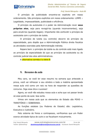 Direito Administrativo p/ Técnico de Seguro
Social do INSS. Teoria e exercícios comentados.
Prof. Daniel Mesquita Aula 00
Prof. Daniel Mesquita www.estrategiaconcursos.com.br 74 de 106
Twitter: @danielmqt danielmesquita@estrategiaconcursos.com.br Facebook: Daniel Mesquita
O princípio da publicidade encontra-se explicito em nosso
ordenamento. São princípios explícitos em nosso ordenamento: LIMPE
Legalidade, impessoalidade, publicidade e eficiência.
O princípio da autotutela é o poder da Administração rever seus
próprios atos, seja para revogá-los (quando inconvenientes), seja
para anulá-los (quando ilegais). Importante não confundir o princípio da
autotutela com o princípio de tutela.
O princípio de tutela (ou controle) decorre do princípio da
especialidade, pois dispõe que a Administração Pública direta fiscaliza
as atividades exercidas pela Administração indireta.
Repare bem: o princípio da tutela ou do controle está mais ligado
ao princípio da especialidade do que ao princípio da autotutela ou do
controle judicial dos atos administrativos.
A alternativa correta é a letra B
9. Resumo da aula
Meu caro, se você ler esse resumo na semana que antecede a
prova, você vai refrescar o seu cérebro e toda a matéria apresentada
nessa aula virá como um raio na hora de responder as questões do
concurso. Siga essa dica e sucesso!
Agora, se você não estudou nossa aula e acha que vai passar lendo
só esse ponto da aula: boa sorte.
Vimos em nossa aula que os elementos do Estado são POVO +
TERRITÓRIO + SOBERANIA.
As funções estatais (ou Poderes do Estado) são: Legislativo,
Executivo e Judiciário.
Pelo sistema de freios e contrapesos, verificamos que um Poder
exerce atividade típica de outro e se fiscalizam mutuamente.
00000000000
00000000000 - DEMO
 