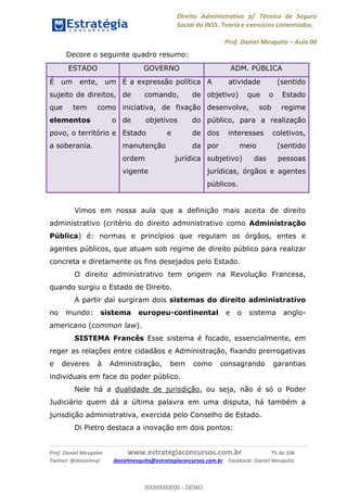 Direito Administrativo p/ Técnico de Seguro
Social do INSS. Teoria e exercícios comentados.
Prof. Daniel Mesquita Aula 00
Prof. Daniel Mesquita www.estrategiaconcursos.com.br 75 de 106
Twitter: @danielmqt danielmesquita@estrategiaconcursos.com.br Facebook: Daniel Mesquita
Decore o seguinte quadro resumo:
ESTADO GOVERNO ADM. PÚBLICA
É um ente, um
sujeito de direitos,
que tem como
elementos o
povo, o território e
a soberania.
É a expressão política
de comando, de
iniciativa, de fixação
de objetivos do
Estado e de
manutenção da
ordem jurídica
vigente
A atividade (sentido
objetivo) que o Estado
desenvolve, sob regime
público, para a realização
dos interesses coletivos,
por meio (sentido
subjetivo) das pessoas
jurídicas, órgãos e agentes
públicos.
Vimos em nossa aula que a definição mais aceita de direito
administrativo (critério do direito administrativo como Administração
Pública) é: normas e princípios que regulam os órgãos, entes e
agentes públicos, que atuam sob regime de direito público para realizar
concreta e diretamente os fins desejados pelo Estado.
O direito administrativo tem origem na Revolução Francesa,
quando surgiu o Estado de Direito.
A partir daí surgiram dois sistemas do direito administrativo
no mundo: sistema europeu-continental e o sistema anglo-
americano (common law).
SISTEMA Francês Esse sistema é focado, essencialmente, em
reger as relações entre cidadãos e Administração, fixando prerrogativas
e deveres à Administração, bem como consagrando garantias
individuais em face do poder público.
Nele há a dualidade de jurisdição, ou seja, não é só o Poder
Judiciário quem dá a última palavra em uma disputa, há também a
jurisdição administrativa, exercida pelo Conselho de Estado.
Di Pietro destaca a inovação em dois pontos:
00000000000
00000000000 - DEMO
 