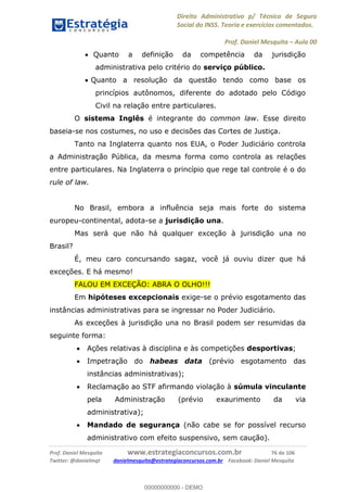 Direito Administrativo p/ Técnico de Seguro
Social do INSS. Teoria e exercícios comentados.
Prof. Daniel Mesquita Aula 00
Prof. Daniel Mesquita www.estrategiaconcursos.com.br 76 de 106
Twitter: @danielmqt danielmesquita@estrategiaconcursos.com.br Facebook: Daniel Mesquita
Quanto a definição da competência da jurisdição
administrativa pelo critério do serviço público.
Quanto a resolução da questão tendo como base os
princípios autônomos, diferente do adotado pelo Código
Civil na relação entre particulares.
O sistema Inglês é integrante do common law. Esse direito
baseia-se nos costumes, no uso e decisões das Cortes de Justiça.
Tanto na Inglaterra quanto nos EUA, o Poder Judiciário controla
a Administração Pública, da mesma forma como controla as relações
entre particulares. Na Inglaterra o princípio que rege tal controle é o do
rule of law.
No Brasil, embora a influência seja mais forte do sistema
europeu-continental, adota-se a jurisdição una.
Mas será que não há qualquer exceção à jurisdição una no
Brasil?
É, meu caro concursando sagaz, você já ouviu dizer que há
exceções. E há mesmo!
FALOU EM EXCEÇÃO: ABRA O OLHO!!!
Em hipóteses excepcionais exige-se o prévio esgotamento das
instâncias administrativas para se ingressar no Poder Judiciário.
As exceções à jurisdição una no Brasil podem ser resumidas da
seguinte forma:
Ações relativas à disciplina e às competições desportivas;
Impetração do habeas data (prévio esgotamento das
instâncias administrativas);
Reclamação ao STF afirmando violação à súmula vinculante
pela Administração (prévio exaurimento da via
administrativa);
Mandado de segurança (não cabe se for possível recurso
administrativo com efeito suspensivo, sem caução).
00000000000
00000000000 - DEMO
 