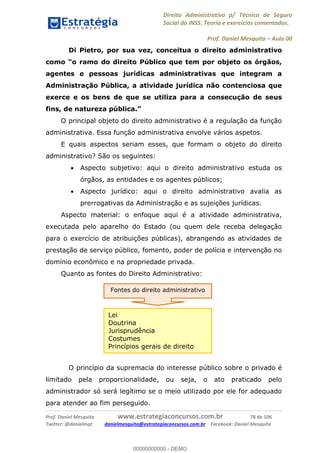 Direito Administrativo p/ Técnico de Seguro
Social do INSS. Teoria e exercícios comentados.
Prof. Daniel Mesquita Aula 00
Prof. Daniel Mesquita www.estrategiaconcursos.com.br 78 de 106
Twitter: @danielmqt danielmesquita@estrategiaconcursos.com.br Facebook: Daniel Mesquita
Di Pietro, por sua vez, conceitua o direito administrativo
agentes e pessoas jurídicas administrativas que integram a
Administração Pública, a atividade jurídica não contenciosa que
exerce e os bens de que se utiliza para a consecução de seus
O principal objeto do direito administrativo é a regulação da função
administrativa. Essa função administrativa envolve vários aspetos.
E quais aspectos seriam esses, que formam o objeto do direito
administrativo? São os seguintes:
Aspecto subjetivo: aqui o direito administrativo estuda os
órgãos, as entidades e os agentes públicos;
Aspecto jurídico: aqui o direito administrativo avalia as
prerrogativas da Administração e as sujeições jurídicas.
Aspecto material: o enfoque aqui é a atividade administrativa,
executada pelo aparelho do Estado (ou quem dele receba delegação
para o exercício de atribuições públicas), abrangendo as atividades de
prestação de serviço público, fomento, poder de polícia e intervenção no
domínio econômico e na propriedade privada.
Quanto as fontes do Direito Administrativo:
O princípio da supremacia do interesse público sobre o privado é
limitado pela proporcionalidade, ou seja, o ato praticado pelo
administrador só será legítimo se o meio utilizado por ele for adequado
para atender ao fim perseguido.
Fontes do direito administrativo
Lei
Doutrina
Jurisprudência
Costumes
Princípios gerais de direito
00000000000
00000000000 - DEMO
 