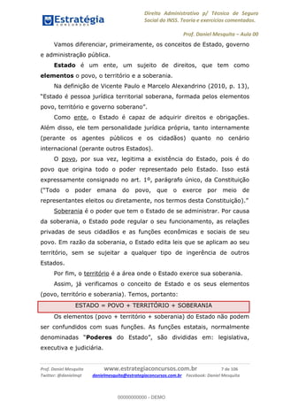 Direito Administrativo p/ Técnico de Seguro
Social do INSS. Teoria e exercícios comentados.
Prof. Daniel Mesquita Aula 00
Prof. Daniel Mesquita www.estrategiaconcursos.com.br 7 de 106
Twitter: @danielmqt danielmesquita@estrategiaconcursos.com.br Facebook: Daniel Mesquita
Vamos diferenciar, primeiramente, os conceitos de Estado, governo
e administração pública.
Estado é um ente, um sujeito de direitos, que tem como
elementos o povo, o território e a soberania.
Na definição de Vicente Paulo e Marcelo Alexandrino (2010, p. 13),
lementos
Como ente, o Estado é capaz de adquirir direitos e obrigações.
Além disso, ele tem personalidade jurídica própria, tanto internamente
(perante os agentes públicos e os cidadãos) quanto no cenário
internacional (perante outros Estados).
O povo, por sua vez, legitima a existência do Estado, pois é do
povo que origina todo o poder representado pelo Estado. Isso está
expressamente consignado no art. 1º, parágrafo único, da Constituição
, que o exerce por meio de
representantes eleitos ou diretamente, nos termos desta Constituição)
Soberania é o poder que tem o Estado de se administrar. Por causa
da soberania, o Estado pode regular o seu funcionamento, as relações
privadas de seus cidadãos e as funções econômicas e sociais de seu
povo. Em razão da soberania, o Estado edita leis que se aplicam ao seu
território, sem se sujeitar a qualquer tipo de ingerência de outros
Estados.
Por fim, o território é a área onde o Estado exerce sua soberania.
Assim, já verificamos o conceito de Estado e os seus elementos
(povo, território e soberania). Temos, portanto:
ESTADO = POVO + TERRITÓRIO + SOBERANIA
Os elementos (povo + território + soberania) do Estado não podem
ser confundidos com suas funções. As funções estatais, normalmente
Poderes
executiva e judiciária.
00000000000
00000000000 - DEMO
 