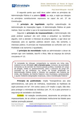 Direito Administrativo p/ Técnico de Seguro
Social do INSS. Teoria e exercícios comentados.
Prof. Daniel Mesquita Aula 00
Prof. Daniel Mesquita www.estrategiaconcursos.com.br 79 de 106
Twitter: @danielmqt danielmesquita@estrategiaconcursos.com.br Facebook: Daniel Mesquita
O segundo ponto que você deve saber sobre os princípios da
Administração Pública é a palavra LIMPE, ou seja, a sigla que designa
os princípios constitucionais expressos no caput do art. 37 da
Constituição.
O princípio da legalidade significa subordinação da
Administração às imposições legais. A Administração Pública só pode
realizar, fazer ou editar o que a lei expressamente permite.
Segundo o princípio da impessoalidade a Administração não
pode praticar qualquer ato com vistas a prejudicar ou beneficiar
alguém, nem a atender o interesse do próprio agente, o agir deve ser
impessoal, pois os agentes públicos devem visar, tão somente, o
interesse público. O princípio da impessoalidade se confunde com o da
finalidade e da isonomia (=igualdade).
O princípio da moralidade impõe ao administrador o dever de
sempre agir com lealdade, boa-fé e ética. Não se esqueça da súmula
vinculante nº 13:
Princípio da publicidade: impõe
administrativos, sob pena de ineficácia, ressalvadas as hipóteses de
Em certos casos a CF impõe o sigilo. São eles:
para proteger a intimidade do indivíduo (art. 5º, X) e para promover a
segurança da sociedade e do Estado.
Cuidado: há vedação constitucional, decorrente do princípio da
impessoalidade, de se utilizar a publicidade institucional do Estado para
realizar promoção pessoal.
inha reta,
colateral ou por afinidade, até o terceiro grau, inclusive, da autoridade
nomeante ou de servidor da mesma pessoa jurídica, investido em cargo
de direção, chefia ou assessoramento, para o exercício de cargo em
comissão ou de confiança, ou, ainda, de função gratificada na
Administração Pública direta e indireta, em qualquer dos Poderes da
União, dos Estados, do Distrito Federal e dos municípios, compreendido
00000000000
00000000000 - DEMO
 